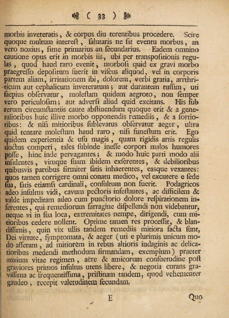 morbis inveteratis, Sc corpus diu terentibus procedere. Scire quoque multum intereft , falutaris ne fit eventu morbus, an vero noxius, fime primarius an fecundarius. Eadem omnino cautione opus erit in morbis iis, ubi per transpofitionis regu¬ las , quod haud raro evenit , morbofi quid ex gravi morbo praegreffo depofitum fuerit in vifcus aliquod, vei in corporis partem aliam, irritationem ibi, dolorem, verbi gratia, arrthri- ticum aut cephalicum inveteratum $ aut durantem tuffim, uti faepius obfervatur, malefiam quidem aegroto, non femper vero periculofam 5 aut adverfx aliud quid excitans. His fiib rerum circumftaiitiis caute abftinendum quoque erit & a gene¬ ralioribus huic illive morbo opponendis remediis, & a fortio¬ ribus: & nifi mitioribus fitblevatus obfervatur aeger, ultra quid tentare moleftnm haud raro, nifi funeflum erit. Ego quidem experientia & ufii magis , quam rigidis artis regulis doctus comperi, tales fubinde ineffe corpori malos humores poffe, hinc inde pervagantes ; & modo huic parti modo alii infidentes, vimque fuaui ibidem exferentes, & debilioribus quibusvis partibus firmiter fatis inhaerentes, easque vexantes: quos tamen corrigere omni conatu medico, vel excutere e fede foa, fatis etiamfi cardinali, confuhum non fuerit. Podagricos adeo infliltus vidi, cavum pectoris infefiantes, ac difficilem & , valde impeditam adeo cum punctorio dolore refpirationem in« ferentes, qui remediorum farragine difpellendi non videbantur, neque vi in fua loca, extremitates nempe, dirigendi, cum mi» 1 tioribus cedere nollent. Optime tamen res proceffit, & blan- diffindis, quin vix ullis tandem remediis mitiora fa&a fiint, !j Dei virtute, fymptomata, & aeger (uti e plurimis unicum mo¬ li do afferam, ad mitiorem in rebus altioris indaginis ac delica» j| tioribus medendi methodum firmandam, exemplum) praeter anxium vitae regimen, aere & amicorum confiietudine poft | graviores primos infultus utens libere, & negotia curans gra- I viffima ac frequentiffima, priftinam tandem, quod vehementer gaudeo , recepit valetudinem fecundam* Quo E
