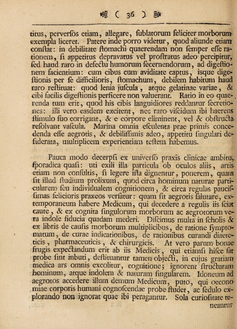 ritus, perverfos etiam, allegare, lirblatorum feliciter morborum exempla liceret. Patere inde porro videtur, quod aliunde etiam conflat: m debilitate ftomachi quaerendam non femper effe ra¬ tionem , fi appetitus depravatus vel proftratus adeo percipitur, fed haud raro in defeftu humorum fecernendorum , ad digeffio- nem facientium: cum cibus cum aviditate captus, isque dige- ftionis per fe difficilioris, ftomachum, debilem habitum haud raro reffituat: quod lenia falcula , atque gelatinae variae, & cibi facilis digeffionis perficere non valuerant. Ratio in eo quae-. renda tum erit, quod his cibis languidiores reddantur fecretio nes: illi vero easdem excitent, nec raro vilcidum ibi haerens ftimulo fiio corrigant, & e corpore eliminent, vel & obfimcta refolvant vafcula. Marina omnia efculenta prae primis conce¬ denda effe aegrotis, & debiliffimis adeo, appetitu fmgulari de** fxderata, multiplicem experientiam teftem habemus. Pauca modo decerpfi ex univerfo praxis clinicae ambitu, fporadica quali: uti exili illa particula ob oculos aliis, artis etiam non confultis, fi legere ifta dignentur, ponerem, quam lit illud ffudium prolixum, quod circa hominum naturae parti¬ cularem feu individualem cognitionem, & circa regulas paucif- limas felicioris praxeos verlatur: quam fit aegrotis filutare, ex- temporaneum habere Medicum, qui decedere a regulis iis fciat caute, & ex cognita fmgulorum morborum ac aegrotorum ve¬ ra indole fiducia quadam mederi. Di Icimus multa in icholis & ex libris de caufis morborum multiplicibus, de ratione fympto- matum ^ de curae indicationibus, de rationibus curandi diaete¬ ticis , pharmaceuticis , & chirurgicis. At vero parum bonae frugis expedlandum erit ab iis Medicis, qui etiamfi hifce fat probe fint inbuti, deflituantur tamen objefti, in cujus gratiam medica ars omnis excolitur , cognitione $ ignorent ffruduram hominum, atque indolem & naturam fmgularem. Idoneum ad aegrotos accedere illum demum Medicum, puto, qui oecono miae corporis humani cognofcendae probe ffudet, ac fedulo ex¬ plorando non ignorat quae ibi peragantur. Sola curiofitate te- t ' ' - neantur