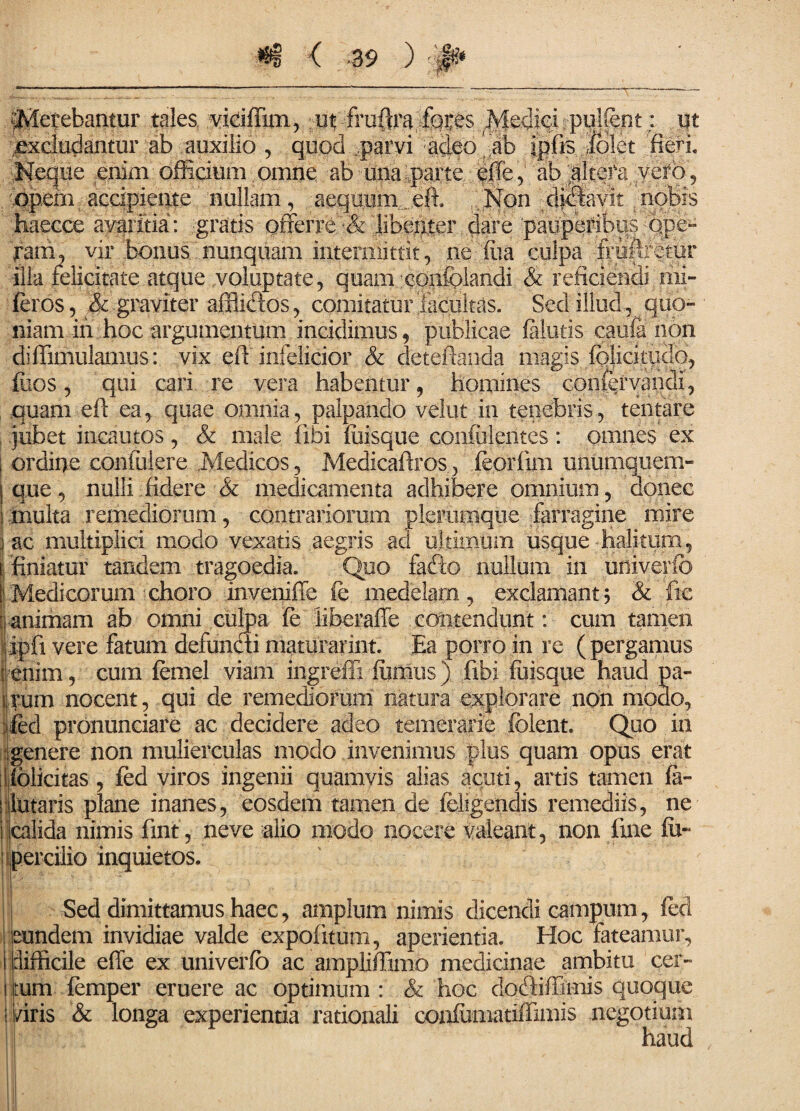 petebantur tales vidfTim, ut fra^rafqtes Medici pullent: ut excludantur ab auxilio , quod ,parvi adeo -ab ipfis dolet fieri. Neque enim officium omne ab una parte pffe, ab altefa vero , opem accipiente nullam , aequum . efi Non di&vit nobis haecce avaritia: gratis offerre •& libenter dare pauperibus:ope¬ ram, vir bonus nunquam intermittit, ne fiia culpa fiiifffetur illa felicitate atque voluptate, quam confclandi & reficiendi mi- feros, & graviter afflidos, comitatur facultas. Sed illud, quo¬ niam in hoc argumentum incidimus, publicae falutis caufa non diffimulamus: vix efi infelicior & detefianda magis folicitudo, fiios, qui cari re vera habentur, homines confervandi, quam efi ea, quae omnia, palpando velut in tenebris, tentare jubet incautos , & male fibi foisque con&lentes : omnes ex i ordine contulere .Medicos, Medicafiros, feorfim unumquem- | que, nulli.fidere & medicamenta adhibere omnium, donec ! multa .remediorum, contrariorum plerumque farragine mire i ac multiplici modo vexatis aegris ad ultimum usque halitum, ffiniatur tandem tragoedia. Quo fado nullum in uhiverfb 1 Medicorum choro inveniffe fc medelam, exclamant; & fic : animam ab omni culpa fe iiberaffe contendunt: cum tamen )ipfi vere fatum defundi maturarim. Ea porro in re (pergamus [enim, cura femel viam ingreffi fumus) fibi fuisque haud pa- i rum nocent, qui de remediorum natura explorare non modo, ifed prbnunciare ac decidere adeo temerarie fclent. Quo in genere non mulierculas modo invenimus plus quam opus erat !felicitas , fed viros ingenii quamvis alias acuti, artis tamen fa- ! lutaris plane inanes, eosdem tamen de (eligendis remediis, ne i calida nimis fmt, neve alio modo nocere valeant, non fine fu- percilio inquietos. Sed dimittamus haec, amplum nimis dicendi campum, fed eundem invidiae valde expolitum, aperientia. Hoc fateamur, I difficile effe ex univerfo ac ampliffimo medicinae ambitu per¬ litum femper eruere ac optimum: & hoc clodiffimis quoque I /iris & longa experientia rationali confomatiffimis negotium haud