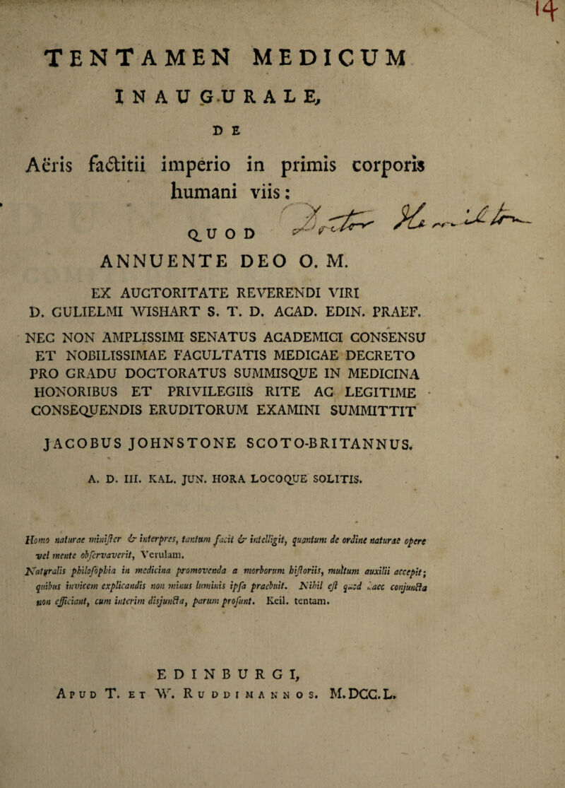 I . ... TENTAMEN MEDICUM I N A U GU RALE, D E Aeris fa&itii imperio in primis corporis humani viis: /■ V... / I f Q.U O D ANNUENTE DEO O. M. EX AUCTORITATE REVERENDI VIRI D. CULIELMI WISHART S. T. D. ACAD. EDIN. PRAEF. NEC NON AMPLISSIMI SENATUS ACADEMICI CONSENSU ET NOBILISSIMAE FACULTATIS MEDICAE DECRETO PRO GRADU DOCTORATUS SUMMISQUE IN MEDICINA HONORIBUS ET PRIVILEGIIS RITE AC LEGITIME CONSEQUENDIS ERUDITORUM EXAMINI SUMMITTIT JACOBUS JOHNSTONE SCOTO-BRITANNUS. % A. D. III. KAL. JUN. HORA LOCOQUE SOLITIS. 4 Homo naturae rmntjicr & interpres, tantum facit & hteUigit, quantum de ordine naturae opere vel meate obfcrvaverit, Verulani. Katvralis philofophia in medicina promovenda a morborum lnjloriis, multum auxilii accepit', quibus invicem explicandis non minus luminis ipfa praebuit. Kiihil ejl quod l.aec conjunfta non efficiant, cum interim disjuufta, parum profunt. Keil. tentam. EDINBURGI, Apud T. et AV. Ruddi mannos. M.DCG.L.