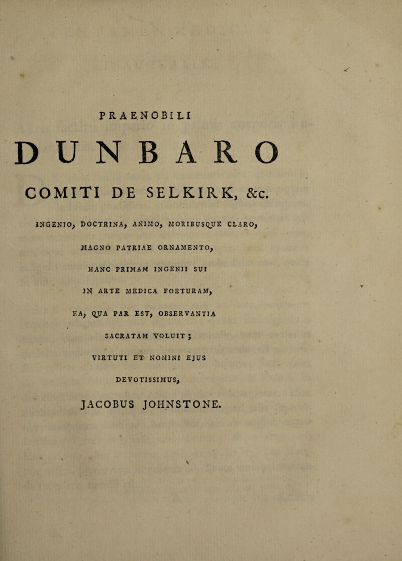 PRAENOBILI D U N B A R O COMITI DE SELKIRK, &c. INGENIO, DOCTRINA, ANIMO, MORIBUSQUE CLARO, MAGNO PATRIAE ORNAMENTO, HANC PRIMAM INGENII SUI IN ARTE MEDICA FOETURAM, EA, QUA PAR EST, OBSERVANTIA SACRATAM VOLUITJ VIRTUTI ET NOMINI EJUS DEVOTISSIMUS, JACOBUS JOHNSTONE. N