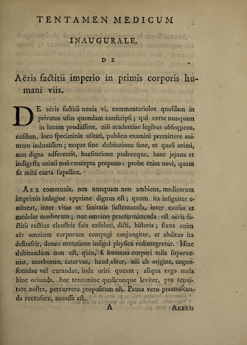 TENTAMEN MEDICUM INAUGURALE, « - - - a i D E * Aeris fa&itii imperio in primis corporis hu¬ mani viis. • r r ^ s V * , DE aeris fa&itii noxia vi, commentariolos quofdam in privatos ufus quondam confcripfi; qui certe nunquam in lncem prodiiftent, nifi academiae legibus obfequens, eofdem, loco fpeciminis ufitati, publico examini permittere ani¬ mum induxiftem; neque fine dubitatione fane, et quafi animi, non digna adferentis, haefitatione pudoreque, haec jejuna et indigefta animi mei concepta propono: probe enim novi, quam fit mihi curta fupellex. *r v f-' ' ’ 7 ~-m Q * ( ' r, *'■, - . t * ■ * .'•j - ? • • 1 * n. •r*' ' ' ^ ♦ *.* Aer communis, nos nunquam non ambiens, medicorum imprimis indagine apprime dignus eft ; quum ita infigniter e- mineat, inter vitae et fanitatis fuflentacula, inter caufas. et medelas morborum ; nec omnino praetermittenda eft aeris fa- ftitii reftius clauftris fuis exfoluti, dicti, hiftoria ; fixus enim aer omnium corporum compagi conjungitur, et abditus ita delitefcit, donec mutatione infigni pliyfica redintegretur. Hinc dubitandum non eft, quin, fi humano corpori talis fuperve- niat, morborum catervae, haud aliter, nifi ab origine, cogno- fcendae vel curandae, inde oriri queant ; aliqua ergo mala ' hinc oriunda, ho.c tentamine qualicunque leviter, pro tenui¬ tate noftra, percurrere, proppfitum.eft. Pauca vero praenofcen- da recenfere, necefTe eft,, r r I • r. • ■ . , . ■ C ' J l . .. « * i 4 -4 l » • t» » » r • 4 . : * -j ^ ■* * •■ •** <* . J ** ■ . -■* A * ? AEi^EM