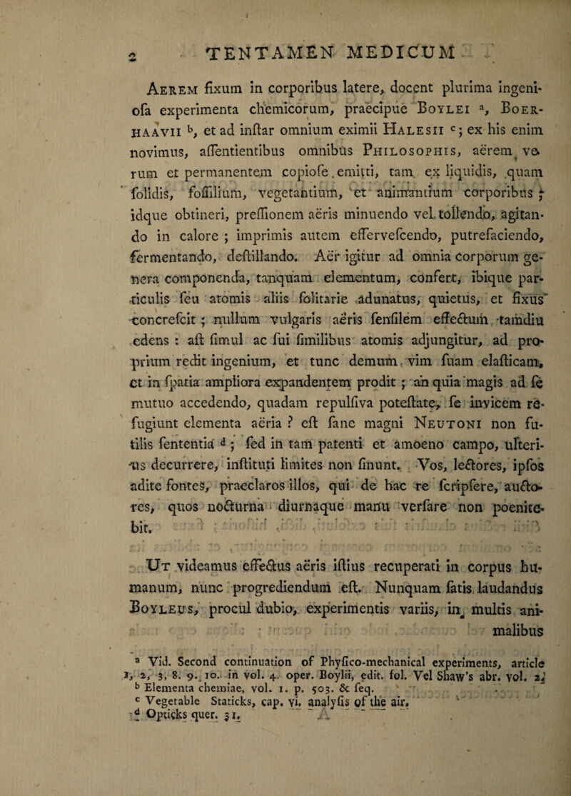 2 TENTAMEK MEDICUM Aerem fixutn in corporibus latere,, docent plurima ingeni- ofa experimenta chemicorum, praecipue Boylei % Boer- haavii b, et ad inftar omnium eximii Halesii c; ex his enim novimus, a dentientibus omnibus Philosophis, aerem ve. ' T rum et permanentem copiofe.emitti, tam. ex liquidis, quam folidis, foCilfum, vegetantium, animantium corporibus $ idque obtineri, prefiionem aeris minuendo vel tollendo, agitan¬ do in calore ; imprimis autem effervefcendo, putrefaciendo, fermentando, deftillando. Aer igitur ad omnia corporum ge¬ nera componenda, tanquam elementum, confert, ibique par¬ ticulis feti atomis aliis folitarie adunatus, quietus, et fixus concrefcit ; nullum vulgaris aeris fenfilem effectum ramdiu edens : aft fimul ac fui fimilibus atomis adjungitur, ad pro¬ prium redit ingenium, et tunc demum, vim fuam elafticam, Ct in fpatia ampliora expandentem prodit ; ah quia magis ad fe mutuo accedendo, quadam repulflva poteftate, fe invicem re¬ fugiunt elementa aeria ? eft fane magni Neutoni non fu¬ tilis fententia d ; fed in tam patenti et amoeno campo, ufteri- -iis decurrere, indituri limites non finunt. Vos, lectores, ipfos adite fontes, praeclaros illos, qui de hae re fcripfere, aucto¬ res, quos no&urna * diurnaque manu verfare non poenite- i *r r*,r :a--t r r ■ bit. f * fc l‘“\ -* * * - f t ' y • f' r- J f» '• - f - ' r * ^ . » ■ - • • * '• » ' * V ■ t ^ ■ * * 1» Ut videamus eife&us aeris ifiius recuperati in corpus hu¬ manum, nunc progrediendum eft. Nunquam fatis laudandus Boyleus, procul dubio, experimentis variis, in, multis ani¬ malibus a Vid. Second continuation of Phyflco-mechanical experiments, article r, 2, 3, 8. 9. 10. in vol. 4 oper. Boylii, edit. fol. Vel Shaw’s abr. vol. zl b Elementa chemiae, vol. 1. p. 503. feq. \ c Veget able Staticks, cap. vi. analyfis of the air. I? Optigks quer. 51. A