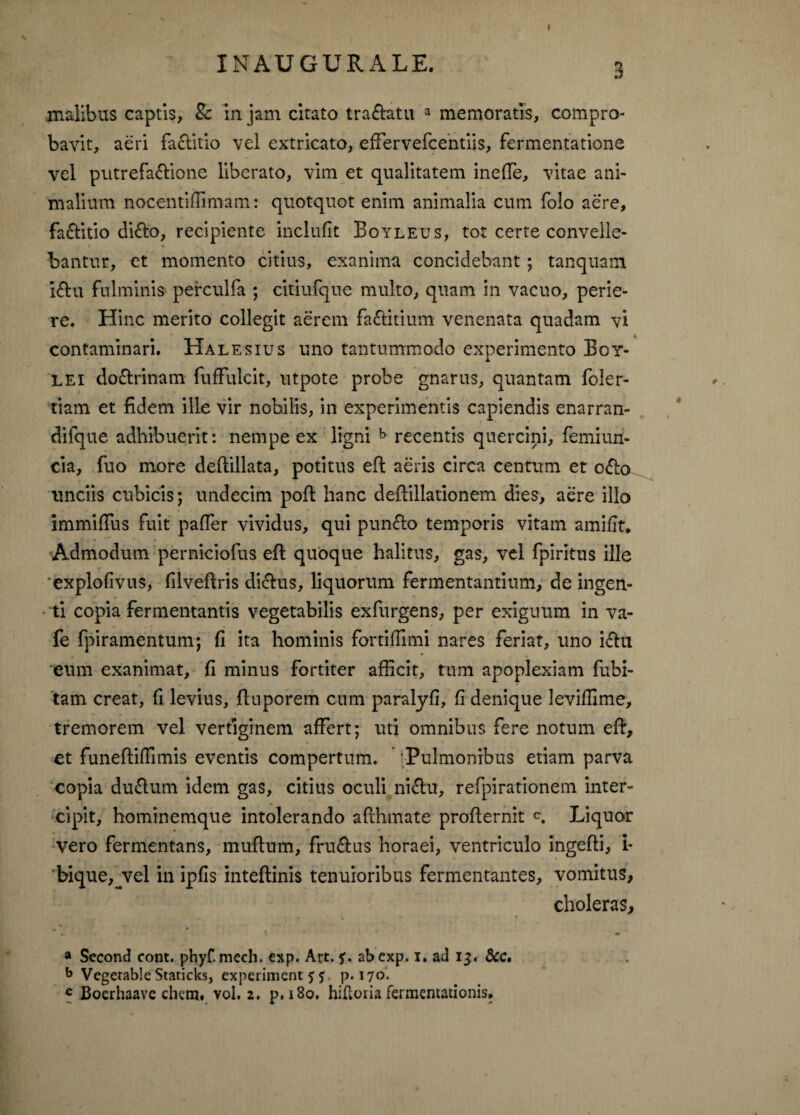 I INAUGURALE. 3 malibus captis, Sc in jam citato tra&atu a memoratis, compro¬ bavit, aeri faclitio vel extricato, effervefcentiis, fermentatione vel putrefa&ione liberato, vim et qualitatem inefTe, vitae ani¬ malium nocentiffimam: quotquot enim animalia cum folo aere, fa&itio di&o, recipiente inclufit Boyleus, tot cerre convelle¬ bantur, et momento citius, exanima concidebant ; tanquam iftu fulminis perculfa ; citiufque multo, quam in vacuo, perie¬ re. Hinc merito collegit aerem fa&itium venenata quadam vi contaminari. Halesius uno tantummodo experimento Eoy- LEi doctrinam fufFulcit, utpote probe gnarus, quantam foler- tiam et fidem ille vir nobilis, in experimentis capiendis enarran- difque adhibuerit: nempe ex ligni b recentis quercini, femiun- cia, fuo more deftillata, potitus efl aeris circa centum et o£o unciis cubicis; undecim poff hanc deftillationem dies, aere illo immiffus fuit paffer vividus, qui punfto temporis vitam amifit. Admodum perniciofus efl quoque halitus, gas, vel fpiritus ille 'explofivus, filveftris di&us, liquorum fermentantium, de ingen¬ ti copia fermentantis vegetabilis exfurgens, per exiguum in va- fe fpiramentum; fi ita hominis fortifiimi nares feriat, uno i&ti eum exanimat, fi minus fortiter afficit, tum apoplexiam fubi- tam creat, fi levius, finporem cum paralyfi, fi denique leviffime, tremorem vel vertiginem affert; uti omnibus fere notum eft, et funeftiifimis eventis compertum. ’ ‘Pulmonibus etiam parva copia du&um idem gas, citius oculi ni£lu, refpirationem inter¬ cipit, hominemque intolerando afihmate profiernit c. Liquor vero fermentans, muflnm, fru&us horaei, ventriculo ingefti, i- bique,jvel in ipfis inteflinis tenuioribus fermentantes, vomitus, choleras, ► t ** ■ a Second cont. phyf. mech. exp. Art. abcxp. i. ad 13« dcc, b Vegerable Staricks, experimenta p. 170.