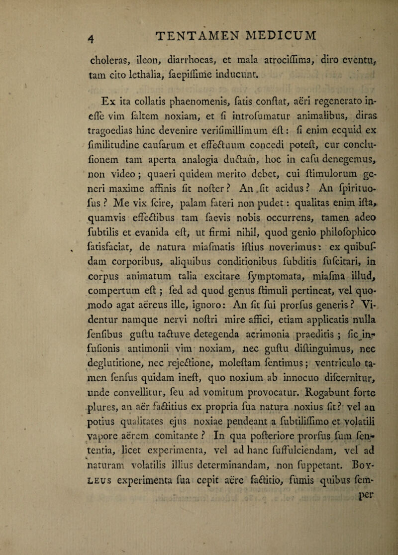 choleras, ileon, diarrhoeas, et mala atrociffima, diro eventu, tam cito lethalia, faepiffime inducunt. Ex ita collatis phaenomenis, fatis conflat, aeri regenerato in- effe vim faltem noxiam, et fi introfumatur animalibus, diras tragoedias hinc devenire verifimillimum efl: fi enim ecquid ex fnnilitudine caufarum et effie£luum concedi potefl, cur conclu- fionem tam aperta analogia du£lam, hoc in cafu denegemus, non video ; quaeri quidem merito debet, cui (limulorum ge¬ neri maxime affinis fit nofler? An,fit acidus? An fpirituo- fus ? Me vix fcire, palam fateri non pudet: qualitas enim ifta, quamvis effe&ibus tam faevis nobis occurrens, tamen adeo fubtilis et evanida efl, ut firmi nihil, quod genio philofophico fatisfaciat, de natura miafmatis iflius noverimus: ex quibuf dam corporibus, aliquibus conditionibus fubditis fufeitari, in corpus animatum talia excitare fymptomata, miafma illud* compertum efl ; fed ad quod genus (limuli pertineat, vel quo¬ modo agat aereus ille, ignoro: An fit fui prorfus generis? Vi¬ dentur namque nervi noflri mire affici, etiam applicatis nulla fenfibus guflu ta&uve detegenda acrimonia praeditis ; fle in-* fufionis antimonii vim noxiam, nec guflu diflinguimus, nec deglutitione, nec reje£lione, moleflam fentimus; ventriculo ta¬ men fenfus quidam inefl, quo noxium ab innocuo difeernitur, unde convellitur, feu ad vomitum provocatur. Rogabunt forte plures, an aer fa&itius ex propria fua natura noxius fit? vel an potius qualitates ejus noxiae pendeant a fubtiliflimo et volatili vapore aerem comitante ? In qua pofleriore prorfus fum len¬ tentia, licet experimenta, vel ad hanc fuffulciendam, vel ad naturam volatilis illius determinandam, non fuppetant. Boy- leus experimenta fua cepit aere fa&itio, fumis quibus fem- per