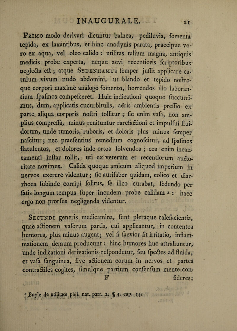 Primo modo derivari dicuntur balnea, pediluvia, fomenta tepida, ex laxantibus, et hinc anodynis parata, praecipue ve¬ ro ex aqua, vel oleo calido : utilitas talium magna, antiquis medicis probe experta, neque aevi recentioris fcriptoribus negle&a eft ; atque Sydenhamus femper jullit applicare ca¬ tulum vivum nudo abdomini, ut blando et tepido noftro- que corpori maxime analogo fomento, horrendos ilio laboran¬ tium fpafmos compefceret. Huic indicationi quoque fuccurri* mus, dum, applicatis cucurbitulis, aeris ambientis preflio ex parte aliqua corporis rioftri tollitur ; fle enim vafa, non am¬ plius comprefla, minus renituntur rarefa&ioni et impulfui flui¬ dorum, unde tumoris, ruboris, et doloris plus minus femper jiafcitur; nec praefentius remedium cognofcitur, ad fpafmos flatulentos, et dolores inde ortos folvendos ; eos enim incan¬ tamenti inftar tollit, uti ex veterum et recentiorum autflo- ritate novimus. Calida quoque amicum aliquod imperium in nervos exerere videntur ; fic aurifaber quidam, colico et diar¬ rhoea fubinde corripi folitus, fe ilico curabat, fedendo per fatis longum tempus fuper incudem probe calidam a ; jlaec ergo non prorfus negligenda videntur. Secundi generis medicamina, funt pleraque calefacientia, quae a&ionem vaforum partis, cui applicantur, in contentos humores, plus minus augent; vel fl faevior flt irritatio, inflam¬ mationem demum producunt: hinc humores huc attrahuntur, unde indicationi derivationis refpondetur, feu fpe&es ad fluida, . . < et vafa fanguinea, five asionem eorum in nervos et partes contra&iles cogites, fimulque partium confenfum mente con- F flderes: a JBoyle utilitate plui. nat. part. 2. $ 5. cap. 14;