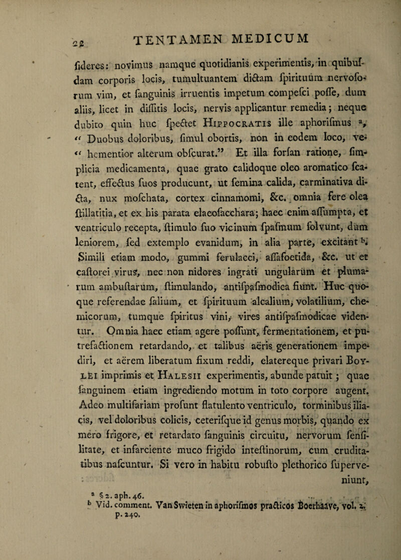 fideres: novimus namque quotidianis experimentis, in quibul- dam corporis locis, tumultuantem didam fpiritutim nervofo- rum vim, et fanguinis irruentis impetum compefci pofie, dum aliis, licet in diditis locis, nervis applicantur remedia; neque dubito quin huc fpe&et Hippocratis ille aphorifmus a, “ Duobus doloribus, fimul obortis, non in eodem loco, ve* *< hcmentior alterum obfcurat.” Et illa forfan ratione, (im- plicia medicamenta, quae grato calidoque oleo aromatico fca* tent, efTedus fuos producunt, ut femina calida, carminativa di- da, nux mofchata, cortex cinnamomi, &c. omnia fere olea ftillatitia, et ex his parata elaeofacchara; haec enim aflumpta, et ventriculo recepta, (limulo fuo vicinum fpafmum folvunt, dum leniorem, fed extemplo evanidum, in alia parte, excitantb« Simili etiam modo, gummi ferulacei, afiafoetida, &c. ut et caftorei viru?, nec non nidores ingrati ungularum et pluma- rum ambuftarum, (limulando, antifpafmodica fiunt. Huc quo¬ que referendae falium, et fpirituum alcalium, volatilium, che- micorum, tumque fpiritus vini/ vires antifpafmodicae viden¬ tur. Omnia haec etiam agere poliunt, fermentationem, et pu- trefadionem retardando, et talibus aeris generationem impeA diri, et aerem liberatum fixum reddi, elatereque privari Boy- lei imprimis et Halesii experimentis, abunde patuit ; quae fanguinem etiam ingrediendo motum in toto corpore augent. Adeo multifariam profunt flatulento ventriculo, torminibus ilia¬ cis, vel doloribus colicis, ceterifque id genus morbis, quando ex mero frigore, et retardato fanguinis circuitu, nervorum fenfi- litate, et infarciente muco frigido inteftinorum, cum crudita¬ tibus nafcuntur. Si vero in habitu robufio plethorico fuperve- - , niunt, a S2.aph.46. ... . . b Vid. comment. Van Swieten in aphorifmos pra&icos Boerhaave, vol. zi p. 240,