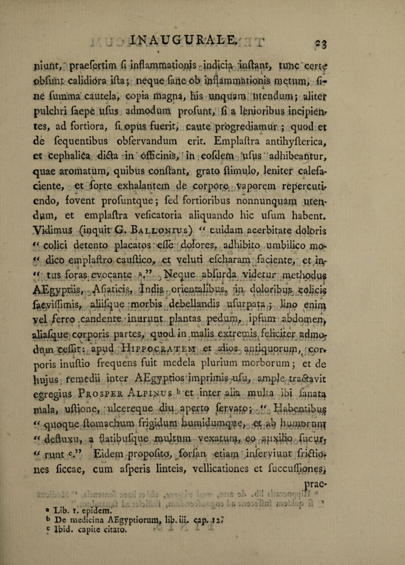 2 3 niuftt, praefertim fi inflammationis ^indicia inflant, tunc certe *• ^ 1; ' J obfunt calidiora ifta; neque fane ob inflammationis metum, fi¬ ne fumma cautela, copia magna, bis unquam tuendum; aliter pulchri faepe ufus admodum profunt, fi a lenioribus incipiem tes, ad fortiora, fi. opus fuerit, caute progrediamur ; quod et de fequentibus obfervandum erit. Emplaftra antihyflerica, et cephalica di6la in officinis,r in eofdem 'uffis'adhibeantur, quae aromatum, quibus confiant, grato ftimulo, leniter calefa¬ ciente, et forte exhalantem de corpore vaporem repercuti¬ endo, fovent profuntque; fed fortioribus nonnunquam uten¬ dum, et emplaftra veficatoria aliquando hic ufum habent. Vidimus (inquit G. Balloni-us) “ cuidam acerbitate doloris “ colici detento placatos efle dolores, adhibito umbilico mo¬ dico emplafiro cauftico, et veluti efcharam faciente, et in¬ tus foras evocante ^ Neque abfurda videtur medtodus AEgypriis, Afiaticis, Indis orientalibus, in doloribu^ colicis faeyiffimis, aliifque morbis debellandis ufurpata.j lino enitq yel ferro .candente inurunt, plantas pedum, ipfum abdomen^ aliafque corporis partes, quod, in .malis extremis. feliciter admor V L . *• » dum cefiit: apud Hippo.ce.atem et alios, antiquorurp,,' c.or» poris inufiio frequens fuit medela plurium morborum; et de hujus remedii inter AEgyptios imprimis aifu, ample, tranavit egregius Prosper Alpinus b*et inter alia multa ibi fanata mala, uftione, ■ ulcereque diu aperto fervatoj- Rabentibus *'* quoque ftomachum frigidum humidumque, et ah humorum “ deftuxu-, a ftatibufque multum vexatum, eo auxilio fucurj u runt c.” Eidem propofito, forfan etiam inferyiunt friffio, nes ficcae, cum afperis linteis, vellicationes et fuccuffiones, prae- •Tr tl <t L.. - K i ,1. 8 Lib. i. epidem.' b De medicina AEgyptiorum, lib. in- cap. ii? 5 lbid. capite citato. >v i a i:.5;d;p 11 1 I