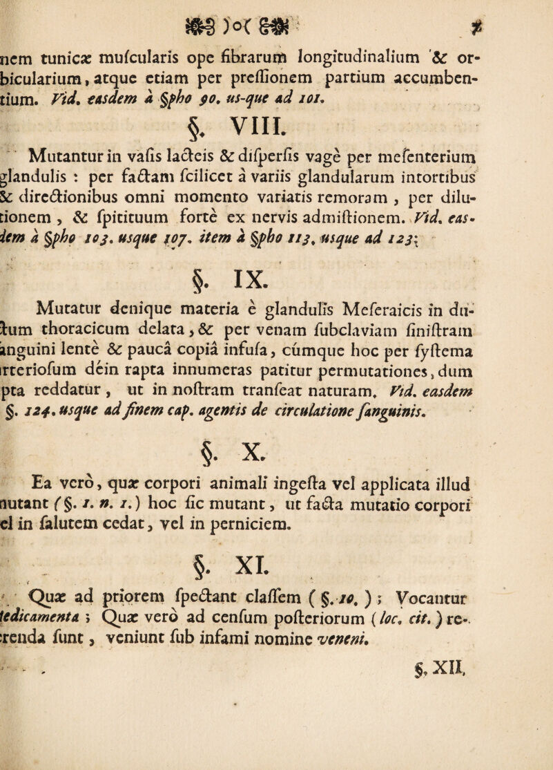 nem tunica: mufculans ope fibrarum longitudinalium 'Se or¬ bicularium, atque etiam per preifionem partium aecumben- tium. Fid. €Asdem a §pha us-me 4d joi. §. VIIL Mutantur in vafis la(5eis &dilperfis vage per mefenterium glandulis : per fadam fcilicct a variis glandularum intortibiis & dirc(9:ionibus omni momento variatis remoram , per dilu¬ tionem , & fpitituum forte ex nervis admiftionem. icm a §ph0 los. usque loj. item a %pbo ///* usque ad i23\ §. IX. Mutatur denique materia e glandulis Meferaicis in du- lum thoracicum delata, & per venam fubclaviam finiftram anguini lente & pauca copia infula, cumque hoc per fyftema irtcriofum dcin rapta innumeras patitur permutationes,dum pta reddatur , ut in noftram tranfeat naturam, f'td. easdem §. 124, Hsque ad finem caf>. agentis de circulatione fanguinis, §• X. Ea vero, qua: corpori animali ingefta vel applicata illud lutant ( §. /. n. /.) hoc fic mutant, ut fada mutatio corpori cl in falutem cedat, vel in perniciem, §• XI. • f . ' Quae ad priorem fpedant clalTem ( %. t«, ) ; Vocantur [tdicamenta ; Qua: vero ad cenfum pofteriorum (loc, cit.) rc-. Tciida funt, veniunt fub infami nomine veneni. %, XII,