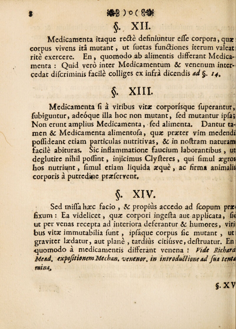 §. XII. Medicamenta itaque re^l:e definiuntur efTe corpora, qux i corpus vivens ita mutant, ut fuetas fundiones iterum valcati rite exercere. En, quomodo ab alimentis differant Medica¬ menta : Quid vero inter Medicamentum &c venenum inter¬ cedat diferiminis facile colliges ex infra dicendis ad §. /y, §. XIII. Medicamenta fi a viribus vitx corporisquc fuperantur, fubiguntur, adeoque ilia hoc non mutant, fed mutantur ipfa; Non erunt amplius Medicamenta, • fed alimenta. Dantur ta-i men &c Medicamenta alimentofa, qux prxter vim medendi poffideant etiam particulas nutricivas, & in noftram naturam facile abituras. Sic inflammatione faucium laborantibus, ut deglutirc nihil poffint, injicimus Clyftcres , qui fimul xgro* hos nutriqnt, fimul etiam liquida xque, ac firma animalis corporis a putredipe prxfervcnt. §. XIV. Sed mifrah^EC facio , propius accedo ad /copum pr» fixum : Ea videlicet, qua: corpori ingcfta aut applicata, fi(i ut per venas recepta ad interiora deferantur &: humores, viri' bus vita: immutabilia funt, ipfaque corpus fic mutant , uti graviter laedatur, aut plane , tardius citius ve, deftruatur. En: quomodo a medicamentis differant venena i Fide Richard Me/id. exfofitiortemMechan, venenor, in introduSIione Ad fu a ter^U mina^ J.XV