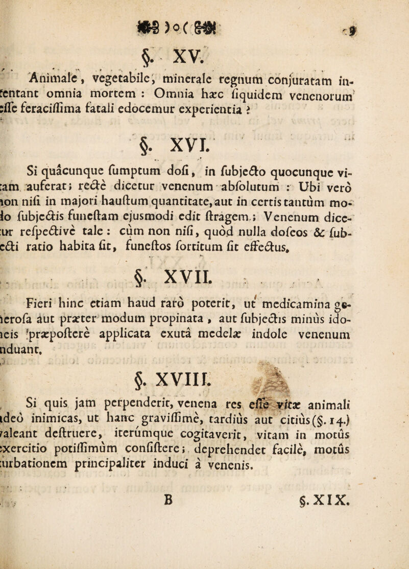 / §• XV. Animale, vegetabile, minerale regnum conjuratam in¬ tentant omnia mortem : Omnia h;ec iiquidera venenorum’ ;flc feraciflima fatali edocemur experientia i §. XVL _ • Si quacunque (umptum dofi, in fubjcflo quocunque vi- :am auferat; rede dicetur venenum abfolutum : Ubi vero ijoii ni(i in majori hauftum quantitate, aut in certis tantum mo¬ lo fubjcftis funcftam ejusmodi edit ftragem ; Venenum dicc- :ur refpedivc tale : cum non nifi, quod nulla dofeos &: fub- cdi ratio habita fit, funeftos fortitum fit effedus* §. xvii. Fieri hinc etiam haud raro poterit, ut medicamina g«- icrofa aut praeter modum propinata , aut fubjecfis minus ido¬ leis 'praepoftere applicata exuta medela: indole venenum nduant. §. xviir: Si quis jam perpenderit, venena res animali ideo inimicas, ut hanc gravilUme, tardius aut citius(§. 14.) ralcant dcftrucre, iterumque cogitaverit, vitam in motus ixercitio potillimum confiftere; . deprehendet facile, motus :urbationcm principaliter induci a venenis. B §.XIX.