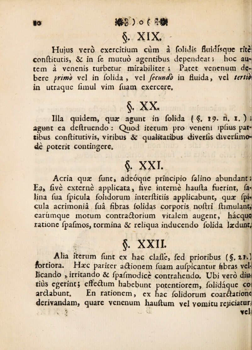 I» §. XIX. Hujus vero exercitium cum a foliJis fluidjsquc rite! confticucis, &: in fe mutuo agentibus dependeat; hoc au^ ^ _-__ tem a venenis turbetur mirabiliter v Patet venenum dq^ bcre primo vel in folida , vel fecundo in fluida, vel tertio\ in utraque fimul vim fuam exercere. §. XX. Illa quidem, quar agunt in folida ( 19. li* ^ agunt ea deftruendo : Qiiod iterum pro veneni ipflus par*^ tibus conftitutivis, viribus & qiiatkatfl>us diverlis diverflmo- 4e poterit contingere. ?. XXI. Acria qux fune, adeoque principio falino abundant; Ea, five externe applicata, five interne haufta fuerint, fa-, lina fua fpicula folidorum interftitiis applicabunt, qua? fpi^ cula acrimonia fua fibras folidas corporis noftri flimulant,: carumque motum contradorium vitalem augent, hacque ratione fpafmos, tormina &: reliqua inducendo folida la?dunr,i §. XXII. Alia iterum flint ex hac clafle, fed prioribus fortiora. Ha?c pariter aftionem fuam aufpicantur fibras veh licando ,, irritando & fpafmodice contrahendo. Ubi vero diu-i fius egerint} effectum habebunt potentiorem, foliddque coi arctabunt. En rationem, cx hac folidorum coarftariohc derivandam, quare venenum hauftum vcl vomitu rc)iciaturji