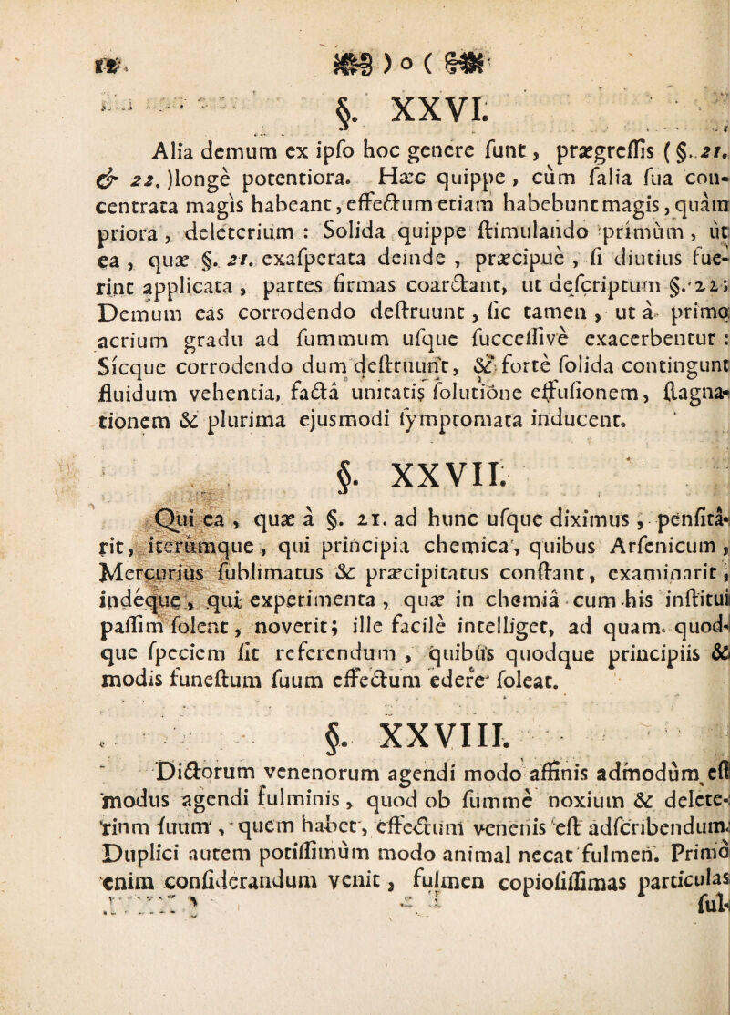 rw. m)o( S.' XXVI. ' ’ ' ' ■ r ^ ^ ‘i ^ Alia demum ex ipfo hoc genere funt, prafgrcffis (§ 21, 22,)longQ potentiora. Harc quippe, cum falia fua con* cencrata magis habeant jCfFeftum etiam habebunt magis, quam priora 5 dele'teriu,m : Solida quippe ftimulahdo primum , ut ca j qux §. .2/. exafpcrata deinde , praecipue , fi diutius fue¬ rint applicata , partes firmas coardant, ut deferiptum §. 21; Demum eas corrodendo definiunt, fic tamen , ut a primo: acrium gradu ad fummum ufqiie fuccellive exacerbentur : Sicque corrodendo dum'defiruunt, 5?.forte folida contingunt fluidum vehenda, fada unitati? folutione eifufionem, ftagna^ tionem & plurima ejusmodi fymptomata inducent. §. XXVII: j^Qui^ca , qu3e a §. 21. ad hunc ufque diximus, penfita^ rit,^itep^que, qui principia chemica , quibus Arfinicum, Mcr^urdfls^ praecipitatus confiant, cxaminnriti indej^^^qui experimenta , quae in chemia cum his inftitui paflinf folent, noverit; ille facile intelliget, ad quam* quod-l que fpcciem fit referendum , quibus quodque principiis & modis lunefium fuum cifeduni ederer foleat. fc *• - ’ ' §. XXVIIL ■ Diftorum venenorum agendi modo affinis admodum^effl ‘modus agendi fulminis, quod ob fumme noxium & delete-: tinm fuum' , 'quem habet , effe<fium venenis eft adreribendum: Duplici autem potiflimum modo animal necat fulmen. Primd enim confiderandum venit, fulmen copiofillimas particulas .r;^ (uIh