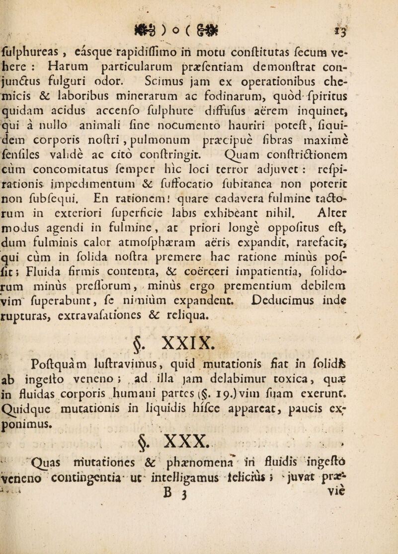 0 ) o ( H fulphurcas , casque rapidiflimo iri motu conftitutas fecum ve¬ here : Harum particularum pra^fentiam demonftrat coa- junftus fulguri odor. Scimus jam ex operationibus che- micis &: laboribus minerarum ac fodinarum, quod* fpiritus quidam acidus accenfo fulphure diffufus aerem inquinet, qui a nullo animali fine nocumento hauriri poteft, fiqui- dem corporis noftri , pulmonum prsecipue fibras maxime fenfiles valide ac cito conftringit. C^am conftriftionem ciim concomitatus femper hic loci terror adjuvet; refpi- rationis impedimentum fuffocatio fubiranca non poterit non fubfequi. En rationem! quare cadavera fulmine tailo- rum in exteriori fuperficie labis exhibeant nihil* Alter modus agendi in fulmine, at priori longe oppofitus eft, dum fulminis calor atmofph^eram aeris expandit, rarefacit, qui cum in folida noftra premere hac ratione minus pofi fit; Fluida firmis contenta, coerceri impatientia, folido- rum minus preflbrum, ^ minus ergo prementium debilem vim fuperabunt, fc nimium expandent. Deducimus inde rupturas, excravafationes & reliqua. §. XXIX. Poftquam luftravimus, quid mutationis fiat in folidfc ab ingello veneno; ad. illa jara delabimur toxica, qu^e in fluidas corporis humani partes (§. 19.) vim fiiam exerunf. Quidque mut;ationis in liquidis hifcc appareat, paucis ex¬ ponimus. §. XXX. ' 'Quas niutatiotles &' phacnomena^ iri fluidis ingcftb veneno contirigciicia uc* intefligamus icKcnu » juvat pra* ^ ‘ B 3 vic