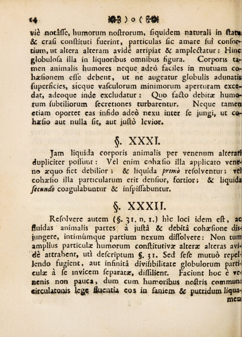 H ^ C vic notafTc, humorum noftronim, (iquidcm naturali in ftatiii 6c crafi conftituti fuerint, particulas fic amare fui confor^ tium, ut alccra alteram avide arripiat &: ampJeftatur: Hinci glabulofa illa in liquoribus omnibus figura. Corporis ta? nieii animalis humores neque adeo taciles in mutuam co? haefioncm effe debent, ut nc augeatur globulis adunati» fuperficies, sicque vafculorum minimorum aperturam exce¬ dat, adeoque inde excludatur : Quo fado dcbicac humo» fum fubtiliorum fecrctioncs turbarentur. Neque tamen etiam oportet eas infido adeo nexu inter fe jungi, ut cor hatfio aut nulla fic, aut jufio levior» §. XXXI. Jam liquida corporis animalis per venenum alcefaft dupliciter pofliinc : Vel enim coha fio illa applicato vcnf-i no xquo fiet debilior; 6c liquida prtmi rcfolvcncur; ve! coha^fio illa particularum erit denfior, fortior; & liquida ficundh coagulabuntur infpiflabuncur. §. XXXII. Refolvere autem (§. 51. n. i.) hic loci idem cft, ac .fluidas animalis partes^ a jufta & debita cohafione dis-i jungere, incimumque pardum nexum diflblvete; Non turtr amplius particula humorum conftitudva altera alteras avW dc attrahenr, ucl deferiptum g. 51. Sed fefe niucu6 repcli lendo fugient, aut infinita diviftbilitate globulorum parti-: cula a fe invicem feparata, diflilienr. Faciunt hoc c ve-i nenis non pauca, dura cum humoribus noftris communi circulaCQnis Iliu^ciicU cos in faniem & putridum mea /