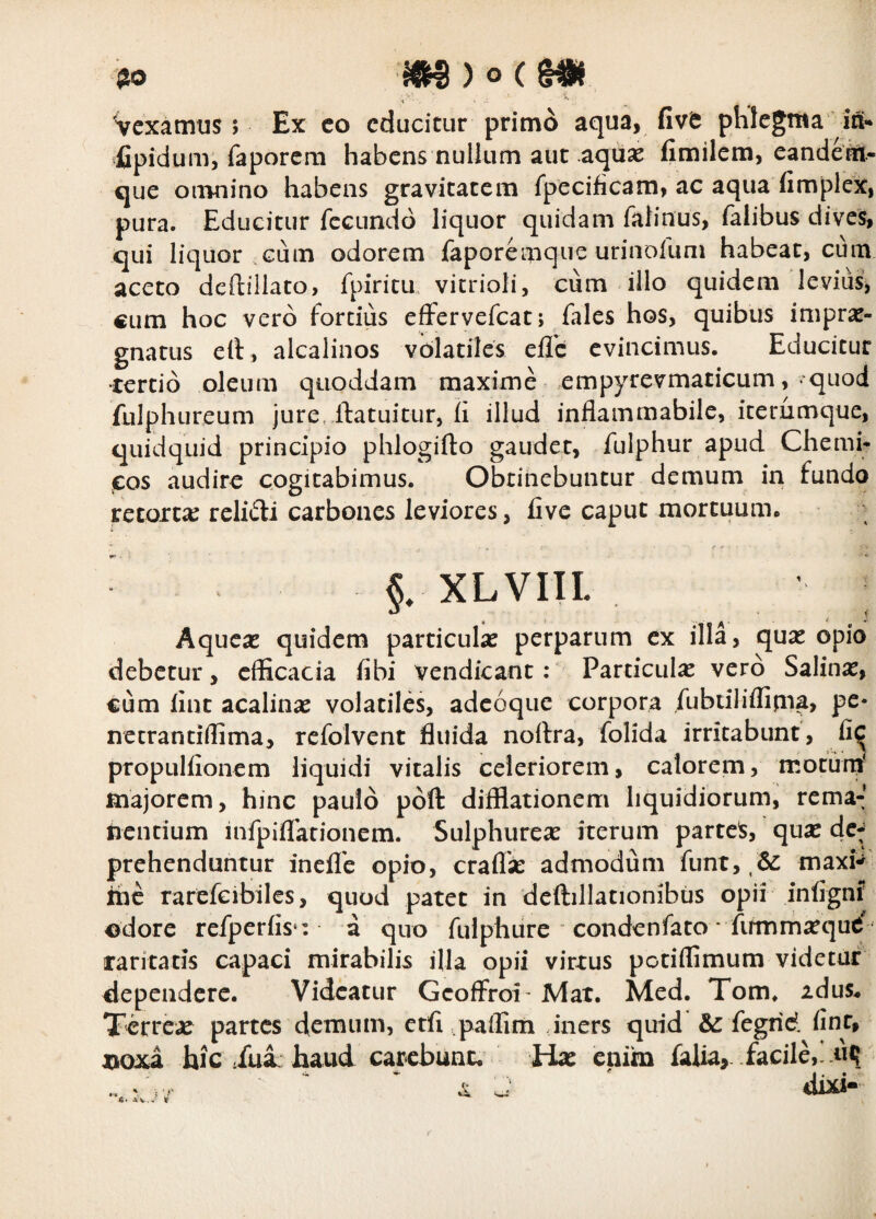 Vcxatntis ; Ex co educitur primo aqua, five plilcgTtia ia^ fipidum, faporem habens nullum aut aqu^ fimilcm, candern- que omnino habens gravitatem fpecificam, ac aqua fimplex, pura. Educitur fecundo liquor quidam falinus, falibus dives, qui liquor.Gum odorem faporemque urinoiuni habeat, cum aceto deftillato, fpiricu vitrioli, cum illo quidem levius, cum hoc vero fortius effervefeat; fales hos, quibus imprae¬ gnatus elt, alcalinos volatiles eilc evincimus. Educitur •tertio oleum qiioddam maxime empyrevmaticum, quod fulphureum jure.ilatuitur, ii illud inflammabile, iterumque, quidquid principio phlogifto gaudet, fulphur apud Chemi- cos audire cogitabimus. Obtinebuntur demum in fundo retortae relidi carbones leviores, iive caput mortuum. §. XLVIII. Aqueae quidem particulae perparum ex illa, quae opio debetur, efficacia fibi vendicant: Particulae vero Salina, cum iint acalinae volatiles, adeoqiie corpora fubtiliflipia, pe- necrantiflima, refolvent fluida noftra, folida irritabunt, propullionem liquidi vitalis celeriorem, calorem, motunj' majorem, hinc paulo poft difflationem liquidiorum, rema-;’ nentium infpiflrationem. Sulphureae iterum partes, quae dc^ prehenduntur inellb opio, craflae admodum funt, maxi*^ ihe rarefcibiles, quod patet in deftillationibus opii infignJ odore refperfls*: a quo fulphure condenfato * fummaequt' raritaris capaci mirabilis illa opii virtus potiffimum videtur dependere. Videatur Geoffroi - Mat. Med. Tom. idus* Terrex partes demum, ctfl .paffim ,iners quid fegrid. finr, aaoxa hic /ui: haud car-cbunc. Hae enim falia, facile,, «q