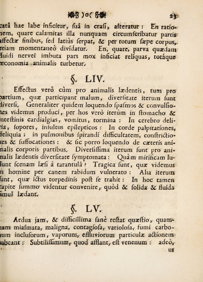 myocm^ icm, quare calamitas illa nuriquam cirCuttiferibatur parcir ifFcdar finibus, fcd latius ferpat, &: per totum fa:pc corpus^, fdam momentaneo dividatur. En, quare, parva quxdaiii luidi nervei imbuta pars mox inficiat reUquas, totaque oeconomia animalis turbetur.- §. LIV, EfFeilus vero cum pro animalis Ixdentis, tuni pro partium, qua: participant malum, diverfirace iterum fune iiverfi, Gencralicet quidem' loquendo fpafmos &: convulfio- les videmus produci, per hos vero iterum in flioinacho' Se hteftinis cardialgias, vomitus, tormina : In cerebro deli* ia, fopores, inhiitus epilepticos :■ In corde palpitationes,^ leliquia ; in pulmonibtjs fpirandi difficultatcmv conitridio* les fufFocationes : Se fic porro loquendo de cartefis ani* halis corporis partibus. Diverfiflima iterum funt pro ani* nalis tedentis diverfitacc fymptornata : mirineam Iu* lunt fcenam larfi a tarancula ? Tragica' funt, qua: videmus h homine per canem' rabidum vulnerato : Aha iteruni Unt, qua: idus torpedinis poft fe trahit: In hoc tamen :apite fummo' videntur convenire,^ quod Sc folida' & fluida itmul la:dant; : 5- LV. Ardua jam, & diffiGillima fane reflat qua:ftio, quara^ lam miafmata, maligna, contagibfa,^ variolofa,' fumi carbo* aim incluforum, vaporumv effluviorum particulx adionena> tabeant r SubtililGmum,' quod’ afflant,, efl venenum : adeo, ^ Iit