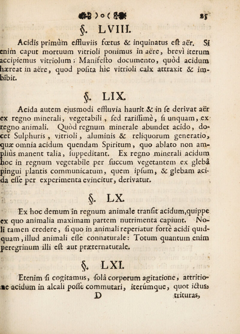 4«^ ) o ( gff »f §. LVIII. Acidis primum ciHuviis fertus & inquinatus eft aer* Sf enim caput mortuum vitrioli ponimus in aere, brevi iterum accipiemus vicriolum r Manifelto documento , quod acidum hrreat in aere , quod pofita hie vitrioli calx attraxit dC im¬ bibit. §. LIX Acida autem ejusmodi eflluvia haurit in fc denVat aer cx regno minerali, vegetabili, fed rariflime, fi unquam, ex regno animali. Qiidd regnum minerale abundet aqido, do¬ cet Sulphuris, vitrioli, aluminis &: reliquorum generatio, quas omnia acidum quendam Spiritum, quo ablato non ani- pjius manent raiia, fuppeditant. Ex regno minerali acidum hoc in regnum vegetabile per iiiccum vegetantem ex gleba pingui plantis communicatum, quem ipfum, 3c glebam aci¬ da elle per experimenta evincitur, derivatur. §. LX Ex hoc demum‘in regnum animale tranfit acidum,quippe cx quo animalia maximam partem nutrimenta capiunt. No¬ li tamen credere, fiquo in animalireperiatur forte acidi quid- quam,illud animali ellc connaturale: Totum quantum enim peregrinum illi cft aut prasternatutale. LXI Etenim fi cogitamus, ibia corporum agitatione, attritio» i«c acidum in alcali polle commutari, iterumque, quot iduss D itricuras.