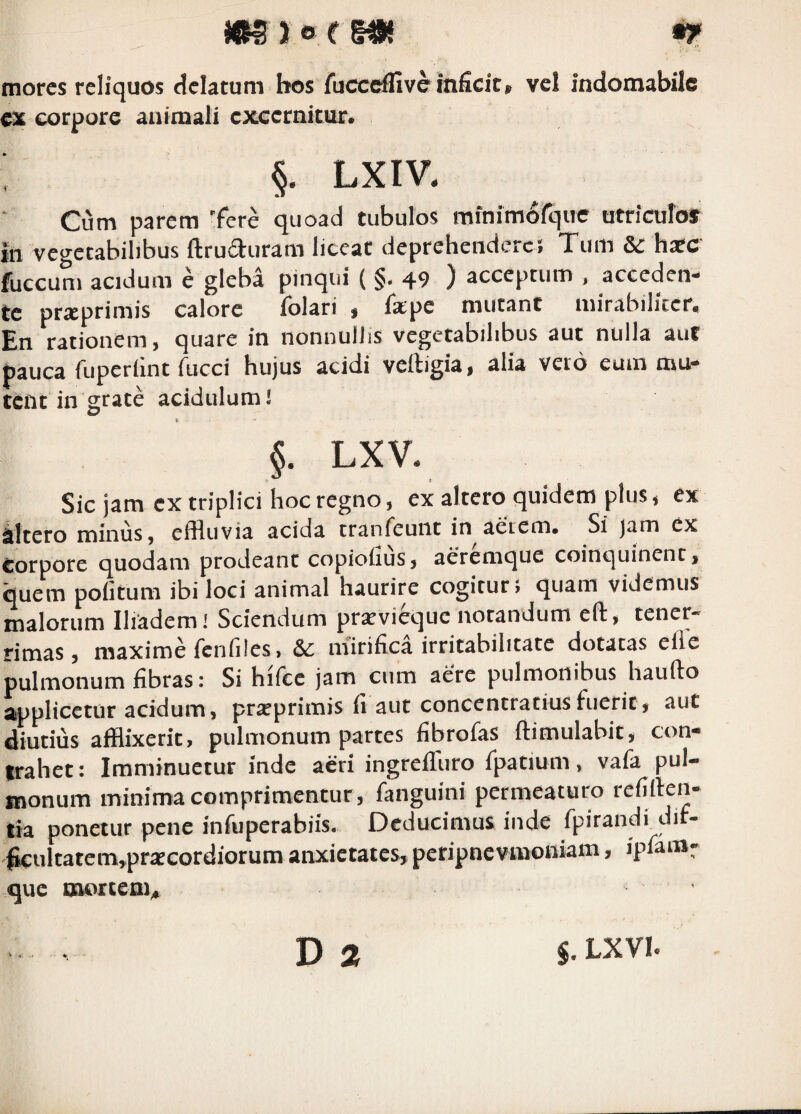 m} o e f«{ •?» mores reliquos delatum bos fuccdfiveinficit, vel indomabile ex corpore animali excernitur. §. LXIV. Cum parem 'fere quoad tubulos minimdfque utriculof iii vegetabilibus ftruduram liceat deprehendere; Tum & haec fuccum acidum e gleba pinqui ( §. 49 ) acceptum , acceden¬ te prxprimis calore folari , fa:pe mutant mirabiliter. En rationem, quare in nonnullis vegetabilibus aut nulla aut pauca fuperlint fucci hujus acidi vertigia, alia veto eum mu¬ tent in grate acidulum! §. LXV. Sic jam cx triplici hoc regno, ex altero quidem plus i ex iltcro minus 5 effluvia acida tranfeuiit in aerem. Si )am ex corpore quodam prodeant copioiius, aeremque coinquinent, quem poiitum ibi loci animal haurire cogitur» quam videmus malorum Iliadem! Sciendum prsevicquc notandum eft, tener¬ rimas, maxime fenfiles, mirifica irritabilitate dotatas efle pulmonum fibras: Si hifcc jam cum aere pulmonibus haufto applicetur acidum, prseprimis fi aut concentratiusfuerit, iiut diutius afflixerit, pulmonum partes fibrofas ftimulabit, con¬ trahet: Imminuetur inde aeri ingreflfuro fpatium, vafa pul¬ monum minima comprimentur, fanguini permeaturo refiften- tia ponetur pene infuperabiis. Deducimus inde fpirandi dif- ^ultatcm,pr2ecordiorum anxietates, peripnevmotiiam, iplam- que tBorcem^