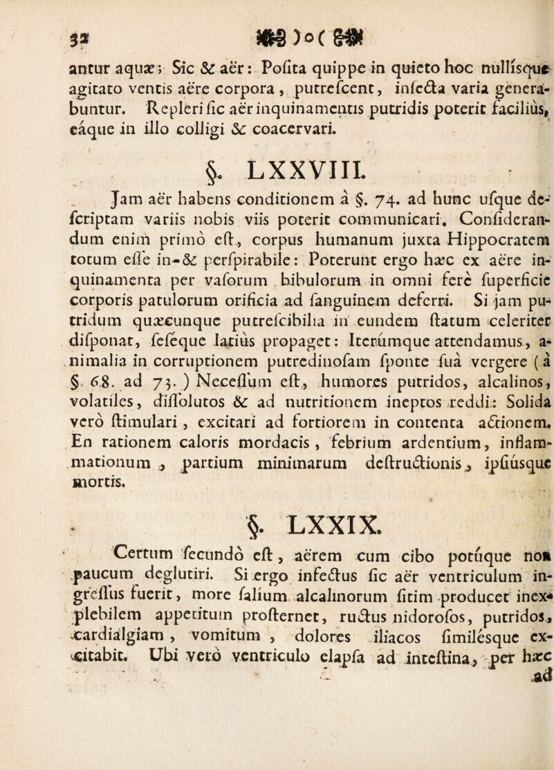 / 5* antur aqua?; Sic &r aer: Pofita quippe in quieto hoc nullisqur agitato ventis aere corpora , putrefeent, infeda varia genera¬ buntur. Repleri fic aer inquinamentis putridis poterit facilius, caque in illo colligi coacervari. §. LXXVIIL Jam aer habens conditionem a §, 74. ad hunc ufque dc- feriptam variis nobis viis poterit communican\ Confideraii- dum enim primo efl:, corpus humanum juxta Hippocratem totum eife in-& perfpirabile: Poterunt ergo hxc ex aere in¬ quinamenta per vaforum bibulorum in omni fere fuperficic corporis patulorum orificia ad fanguinem deferri. Si jam pu¬ tridum quxeunque putrelcibilia in eundem ftatum celeriter difponat, fefeque latius propaget: iccrumque attendamus, a- .nimalia in corruptionem putredinofam fponte fua vergere ( a §. 6.8, ad 75. ) Necellhm eft,, humores putridos, alcalinos, volatiles, diflblutos ad nutritionem ineptos .reddi.: Solida vero ftimulari , excitari ad fortiorem in contenta aftionem^ En rationem caloris mordacis , febrium ardentium, inflam¬ mationum ,, partium minimarum dcftrudiunis^ ipfiusquc mortis. §. LXXIX. Certum fecundo eft, aerem cum cibo potuquc rion paucum deglutiri. Si ergo infeftus fic aer ventriculum in- greflus fuerit , more falium. alcalinorum fitim producef inex-* pilchilem appecituin profternet, ruvflus nidorofos, putridos, cardialgiam , vomitum , dolores iliacos fimilesque cx- ^itabiCr Ubi vero ventriculo clapfa ad inteftina, per hxc Ad