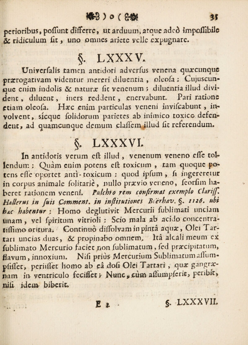 pcrioribuSj poflimt (Jiffcrre, ut arduuin>atqueadcd impoffibile & ridiculum iit > uno omnes ariete yelle expugnare. §. LXXXV. Uniycrfalis tamen antidori adverfus yenena quarcunqnfi prxroganvam videntur mereri diluentia , oleofa; Cujuscun- que enim indolis &: naturx iic venenum ; diluentia illud divi¬ dent , diluent, iners reddent, enervabunt. Pari ratione etiam olcofa. Hxc enim particulas veneni invircabunt, in¬ volvent, sicque folidorum parietes ab inimico toxico dcfej> dent, ad quamcunque demum claflem JHud fit referendum. §, LXXXVL In antidoris verum cft illud , venenum veneno efle tol¬ lendum ; Qiiam enim potens cft toxicum , tam quoque po¬ tens efle opprtet and-toxicum ; quod ipfum , fi ingereretur in corpus animale foliraric , nullo prxvio ycneno, fcorfim ha¬ beret rationem veneni. Tulchfo rem confirmat exempto cUriffi^ H^llerus in fuis Comment* in inflitutiones Bterhav. ttz6, ubi hxc habentttr : Homo deglutivit Mercurii fublimari unciam unam, vel fpiritiim vitrioli; Scio mala ab acido coivccnrra- tilTimo ©ritura. Continuo diflblvam in pinta aqiix, Olet Tar¬ tari uncias duas, propinabo omncim Ita alcali meum cx fublimato Mercurio facicc ;ion fublimaturn, fed prxcipitatum, flavum, innoxium. Nifi prju$ Mercurium Sublimatum aflum- priATec, periiflec homo ab ea daii Olei Tartari, qux gangrx- nam in ventriculo fecifleo Nunc^iPum aftiimpfcrit, pcnbic, xiili jdem biberit. E ^ §. LXXXVIL