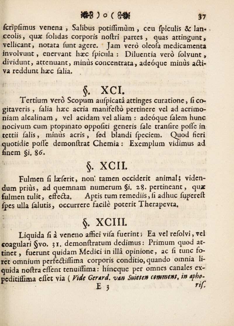 3 7 fcripfimus venena , Salibus potiilimum , ceu fpiculis & lan* * ceolis, quas folidas corporis noftri parces, quas attingunt, vellicant, notata funt agere. Jam vero oleofa medicamenta involvunt, enervant hasc fpicula : Diluentia vero folvunt, dividunt, attenuant, minus concencrata, adeoque minus adi- va reddunt hxc falia. ' §. XCI. Tertium vero Scopum aufpicata attinges curatione, fi co¬ gitaveris , falia hxc acria manifeftd pertinere vel ad acrimo¬ niam alcalinam , vel acidam vel aliam : adeoque falem hunc nocivum cum propinato oppofiti generis fale tranfire pofie in tettii falis, minus acris, fcd blandi fpeciem. Quod fieri quotidie pofie demonftrat Chemia: Exemplum vidimus ad finem §i. 8^. §. XCII. Fulmen fi Ixferit, non' tamen occiderit animal; viden¬ dum prius, ad quemnam numerum §i. pertineant, quae fulmen tulit, ciFcCla. Aptis tum remediis, fi adhuc fqpercft ipes ulla falutis, occurrere facile poterit Therapevta, §. XCIII. Liquida fi a veneno affici vifa fuerint 5 Ea vel refolvi, vel coagulari §vo. 51. dcmonftratum dedimus: Primum quod at¬ tinet , fuerunt quidam fdedici in illa opinione, ac fi tunc fo¬ ret omnium perfediflima corporis conditio, quando omnia li¬ quida noftra clTcnt tenuilfima: hineque per omnes canales cx- peditiffima eflet via ( ride Gcrtrd. vm Suitun (mmtnt, in aph-