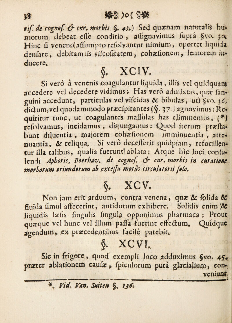 rif, dt cogmf cf fnr, morbis §« 43p) Sed quarnam naturalis Inj* morum debeat efle condirio , allignavimus fupra §vo* 50* Hinc fi yenenojafllimptprcfolyantur nimium, oportet liquida denfare, debitam lis yj/cpfitatcm ^ cohaefionem, lentorem jn^ ducere^ XCIV, Si vero a venenis eoagulantiir liquida, illis vel quidquam accedere vel decedere vidimus v Has yerd admixtas, qu^e fan- guini accedunt, particulas velyifcidas bibulas, uti gvo. 3^, dic\um,vel quodammodo pr^cipitantes (§, 37 ; agnovimus: Re¬ quiritur tunc, uc coagulantes mafiulas has eliminemus, (^) rcfolvamus, incidamus, disjungamus: Quod iterum praeda¬ bunt diluentia , majorem cobafionem imminuentia , atte* nuantiav &r reliqua. Si vero dcccflerit quidpiam, refocillen- tur illa talibus, qualia fuerunt! ablata : Atque hic loci confu- lendi Aphoris, BoerloAv. de cognof, & cur, morbis in curationi morborum oriundorum ab motus circulatorii folo, §, xcv. Non jam erit arduum, contra venena, quar‘& folida 6C fluida fimul affecerint, antidotum exhibere. Solidis enim liquidis laefis finguijs fingula opponimus pharmaca ; Prout quseque vel hunc vel illum pafla fuerint cfFcdum, Quidque acendum, cx prarcedentibus facile patebit. % xcvr. Sic in frigore, quod exempli loco adduximus §vo. 45'.» prxtcr ablationem caufap, fpiculorum puta glacialium j con- veniunf Vido Van^ Suiten §,