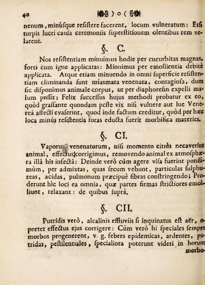 49 myocm ncnura>minufquc rcfiftcrc facerent, locum vulneratum: Etfi turpis lucri caufa ceremoniis fupcrftitiouem olentibus rem ve¬ larent. §• e. Nos rcfiftcntiam minuimus hodie per cucurbitas magnas» forti cum igne applicatas: Minuimus per emollientia debite appheata. Atque etiam minuendo in omni fupcrficie rchftcni- tiam eliminanda funt miasmata venenata, contagiofa, dum fic difponimus animale corpus, ut per diaphorefin expelli ma* Ium poflit; Felix fucccllbs hujus methodi probatur ex eo, quod graflkntc quondam pcfte vix nifi vulnere aut lue Vene^ rea cyaferint, quod inde faftum crcditqr, quod per hasc loca tninu;^ rcfiftcntia idras cduda fuerit inorbifica ipatcrics, §. CI. Vaporu^venenatorum, nifi momento citiAs necaverint animal, cffcausjcorrigimus, removendo animal ex atmofph^- ra illa his infccla: Deinde vero cum agere vifa fuerint potilli® mum, per admixtas, quas fecum vehunt, particulas fulphu*»* reas, .acidas, pulmonum prxeipue fibras conftringendo; Pro* dcrunthic loci ea omnia, qux partes firmas ftriftiorcsemol»* Uunt, relaxant; de quibus fupra^ §, CIL Putridis vero, alcalinis cfflqviis fi inquinatus cft aSr, 0^ portet cftcftus ejus corrigere: Cum vero hi fpeciaks fempet morbos progenerent^ v. g. febres epidemicas, ardentes, pu¬ tridas, pcftilcntialcs, fpccialiora poterunt videri in horum morbp^