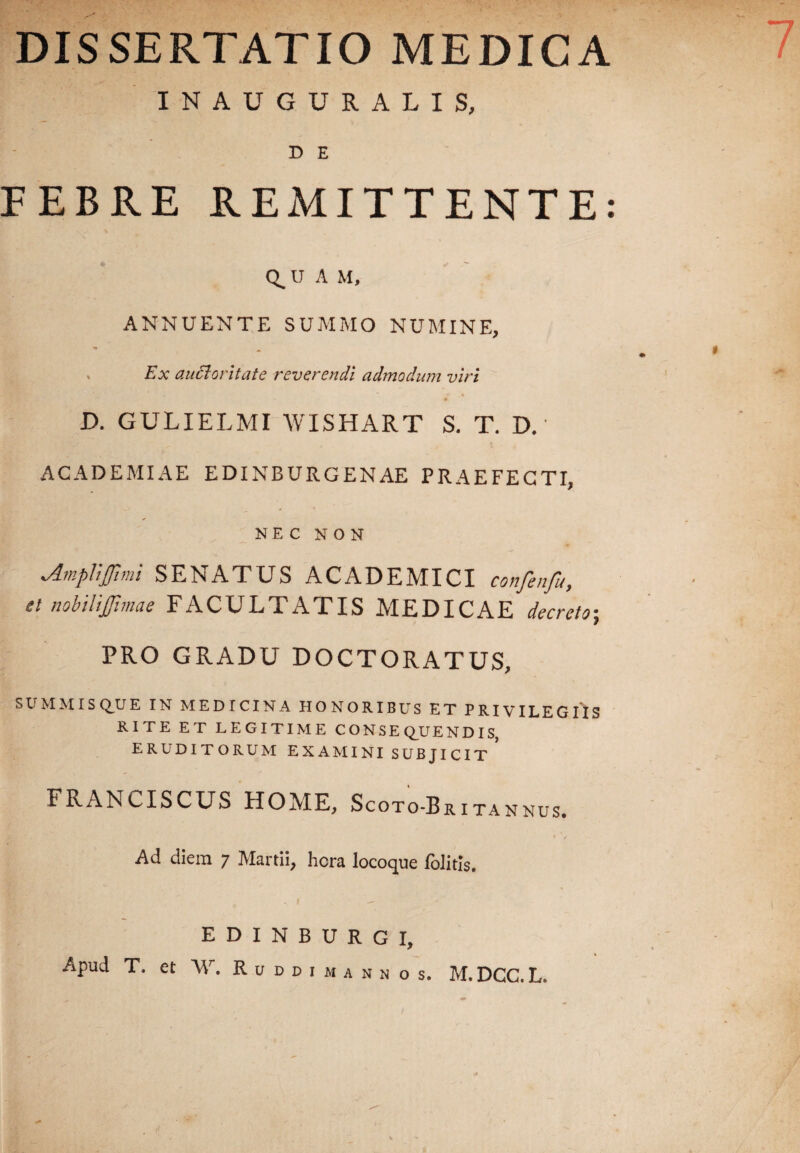 DISSERTATIO MEDICA INAUGURALIS, D E FEBRE REMITTENTE: Q.U A M, ANNUENTE SUMMO NUMINE, . Ex auctoritate reverendi admodum viri D. GULIELMI WISHART S. T. D. • ACADEMIAE EDINBURGENAE PRAEFECTI, NEC NON Am.pUjJimi SENATUS ACADEMICI confenfu, et nobilifimae FACULTATIS MEDICAE decreto; PRO GRADU DOCTORATUS, S U M MIS Q^U E IN MEDICINA HONORIBUS ET PRIVILEGIIS RITE ET LEGITIME CONSEQUENDIS, ERUDITORUM EXAMINI SUBJICIT FRANCISCUS HOME, Scoto-Britannus. Ad diem 7 Martii, hera locoque folitis. EDINBURGI, Apud T. et W. R u d d i m a n n o s. M.DCC.L.