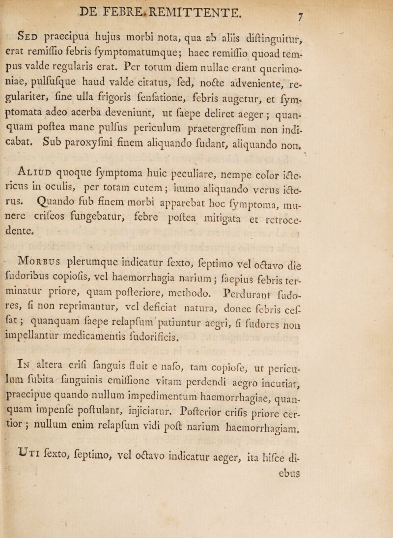 7 Sed praecipua hujus morbi nota, qua ab aliis diftinguitur, erat remiflio febris fymptomatumque; haec remiflio quoad tem¬ pus valde regularis erat. Per totum diem nullae erant querimo¬ niae, pulfufque haud valde citatus, fed, no&e adveniente, re¬ gulariter, fine ulla frigoris fenfatione, febris augetur, et fym- ptomata adeo acerba deveniunt, ut faepe deliret aeger ; quan- quam poftea mane pulfus periculum praetergreflum non indi¬ cabat. Sub paroxyfmi finem aliquando fudant, aliquando non. Aliud quoque fymptoma huic peculiare, nempe color Se¬ ricus in oculis, per totam entem; immo aliquando verus icle- rus. Quando fub finem morbi apparebat hoc fymptoma, mu¬ nere crifeos fungebatur, febre poftea mitigata et retroce¬ dente. Morbus plerumque indicatur fexto, feptimo vel o&avo die fu dor ibus copiofis, vel haemorrhagia narium ; faepius febris ter¬ minatui pnoie, quam pofteriore, methodo. Perdurant fudo- res, fi non reprimantur, vel deficiat natura, donec febris cef- fat ; quanquam faepe relapfum'patiuntur aegri, fi fudores non impellantur medicamentis fudorificis. In altera crifi fanguis fluit e nafo, tam copiofe, ut pericu¬ lum flibita fanguinis cmiflione vitam perdendi aegro incutiat praecipue quando nullum impedimentum haemorrhagiae, quan¬ quam impenfe poflulant, injiciatur. Poflerior crifis priore cer¬ tior ; nullum enim relapfum vidi pofl narium haemorrhagiam. Uti fexto, feptimo, vel o&avo indicatur aeger, ita hifce di¬ ebus