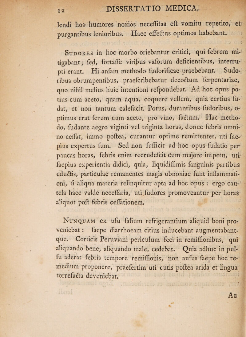 lendi hos humores noxios necefTitas eft vomitu repetito, et purgantibus lenioribus. Haec effe&us optimos habebant. * > ' . . < Sudores in hoc morbo oriebantur critici, qui febrem mi¬ tigabant j fed, fortafle viribus vaforum deficientibus, interru¬ pti erant. Hi anfam methodo fudorificae praebebant. Sudo¬ ribus obrumpentibus, praefcribebatur deco&um ferpentariae, quo nihil melius huic intentioni refpondebat. Ad hoc opus po¬ tius cum aceto, quam aqua, coquere vellem, quia certius fu- dat, et non tantum calefacit. Potus, durantibus fudoribus, o- ptimus erat ferum cum aceto, pro vino, faftum. Hac metho¬ do, fudante aegro viginti vel triginta horas, donec febris omni¬ no cedat, immo poftea, curantur optime remittentes, uti fae- pius expertus fum. Sed non fufficit ad hoc opus fudatio per paucas horas, febris enim recrudefcit dum majore impetu, uti faepius experientia didici, quia, liquidiflimis fanguinis partibus edu&is, particulae remanentes magis obnoxiae funt inflammati¬ oni, fi aliqua materia relinquitur apta ad hoc opus : ergo cau¬ tela haec valde neceflaria, uti fudores promoveantur per horas aliquot poft febris ceflationem. Nunquam ex ufu falium refrigerantium aliquid boni pro¬ veniebat : faepe diarrhoeam citius inducebant augmentabant- que. Corticis Peruviani periculum feci in remiflionibus, qui aliquando bene, aliquando male, cedebat. Quia adhuc in pul- lu aderat febris tempore remifiionis, non aufus faepe hoc re¬ medium proponere, praefertim uti cutis poftea arida et lingua torrefafta deveniebat. Ab