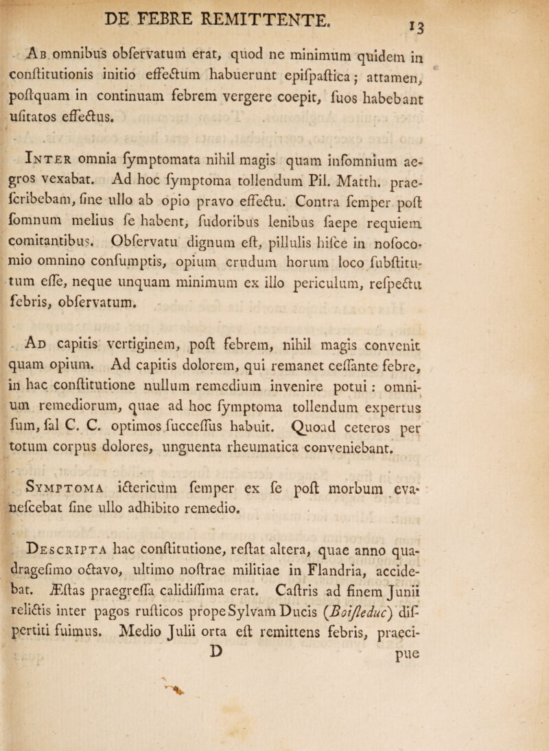 *3 Ab omnibus obfervatum erat, quod ne minimum quidem in conftitutionis initio efFe&um habuerunt epifpaftica; attamen, poftquam in continuam febrem vergere coepit, fuos habebant ufitatos efferus. Inter omnia fymptomata nihil magis quam infomnium ae» gros vexabat. Ad hoc lymptoma tollendum Pii. Matth. prae» fcribebam, fine ullo ab opio pravo effedlu. Contra fcmper poft; fomnum melius fe habent, fudoribus lenibus faepe requiem comitantibus. Obfervatu dignum eft, pillulis hifce in nofoco- mio omnino confumptis, opium crudum horum loco fubftitu- tum efie, neque unquam minimum ex illo periculum, refpe&u febris, obfervatum. Ad capitis vertiginem, poft febrem, nihil magis convenit quam opium. Ad capitis dolorem, qui remanet ceffante febre, in hac conftitutione nullum remedium invenire potui: omni¬ um remediorum, quae ad hoc lymptoma tollendum expertus fum, fal C. C. optimos fucceflus habuit. Quoad ceteros per totum corpus dolores, unguenta rheumatica conveniebant. Symptoma i&ericum femper ex fe poft morbum eva» nefcebat fine ullo adhibito remedio. Descripta hac conftitutione, reftat altera, quae anno qua- dragefimo o&avo, ultimo noftrae militiae in Flandria, accide¬ bat. jEftas praegrefta calidillima erat. Caftris ad finem Junii reliftis inter pagos rufticos prope Sylvam Ducis (Boifleduc) difi pertiti fuimus. Medio Julii orta eft remittens febris, praeci- D pue