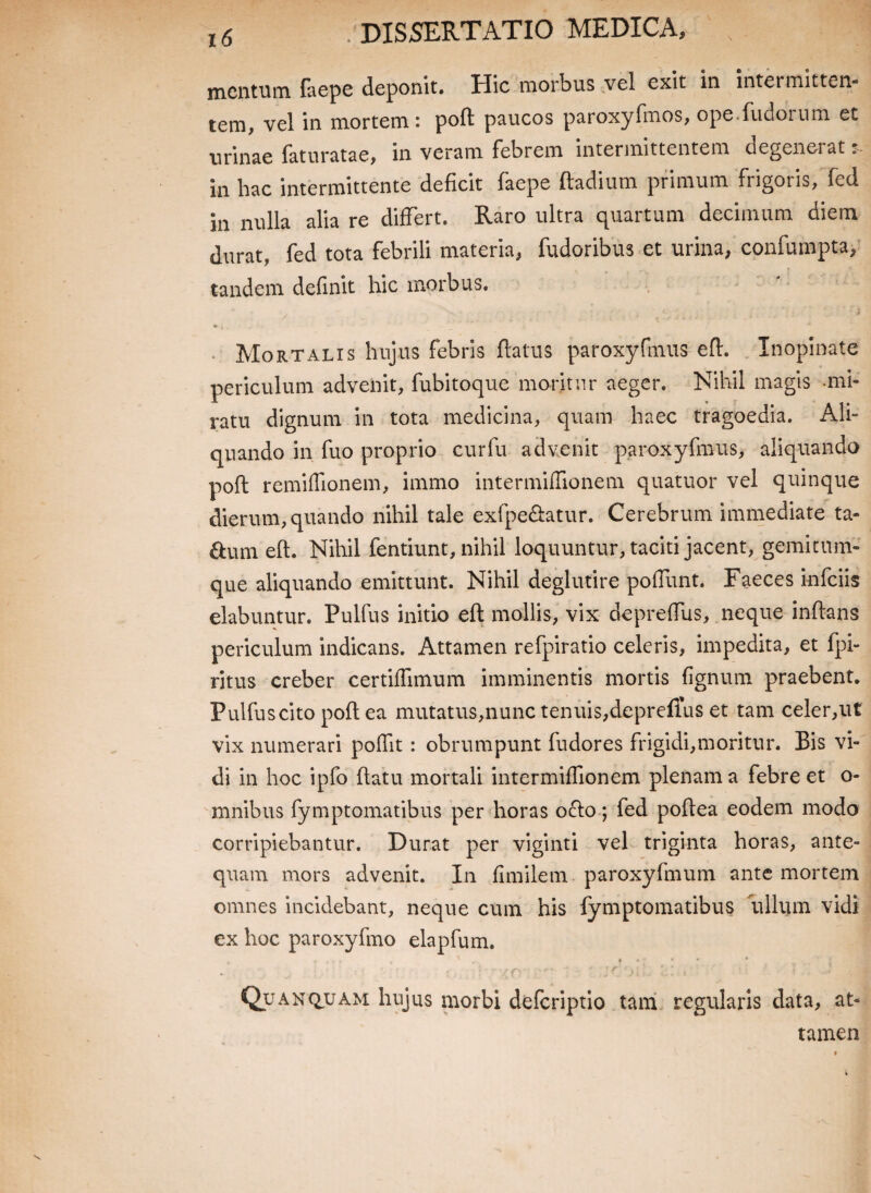 mentum faepe deponit, Plic morbus vel exit in intei mitten¬ tem, vel in mortem: poft paucos paroxyfmos, ope.fudorum et urinae faturatae, in veram febrem intermittentem degenerat in hac intermittente deficit faepe ftadium primum frigoris, fed in nulla alia re differt. Raro ultra quartum decimum diem durat, fed tota febrili materia, fudoribus et urina, confumpta, tandem definit hic morbus. • i. . Mortalis hujus febris flatus paroxyfmus eft. Inopinate periculum advenit, fubitoque moritur aeger. Nihil magis mi¬ ratu dignum in tota medicina, quam haec tragoedia. Ali¬ quando in fuo proprio cur fu advenit paroxyfmus, aliquando poft remiffionem, immo intermiffionem quatuor vel quinque dierum, quando nihil tale exfpe&atur. Cerebrum immediate ta- &um eft. Nihil fentiunt, nihil loquuntur, taciti jacent, gemitnm- que aliquando emittunt. Nihil deglutire polfunt. Faeces infeiis elabuntur. Pulfus initio eft mollis, vix depreffus, neque inflans periculum indicans. Attamen refpiratio celeris, impedita, et fpi- ritus creber certiffimum imminentis mortis fignum praebent. Pulfuscito poft ea mutatus,nunc tenuis,depreffus et tam celer,ut vix numerari poffit: obrumpunt fudores frigidi,moritur. Bis vi¬ di in hoc ipfo ftatu mortali intermiffionem plenam a febre et o- mnibus fymptomatibus per horas o£lo; fed poftea eodem modo corripiebantur. Durat per viginti vel triginta horas, ante¬ quam mors advenit. In fimilem paroxyfmum ante mortem omnes incidebant, neque cum his fymptomatibus ullum vidi ex hoc paroxyfmo elapfum. , ' . f • •; 4 ' : -y f' ' . J f' 'j i i. i » ' ‘ f •> .. v.« Quanquam hujus morbi deferiptio tam regularis data, at¬ tamen