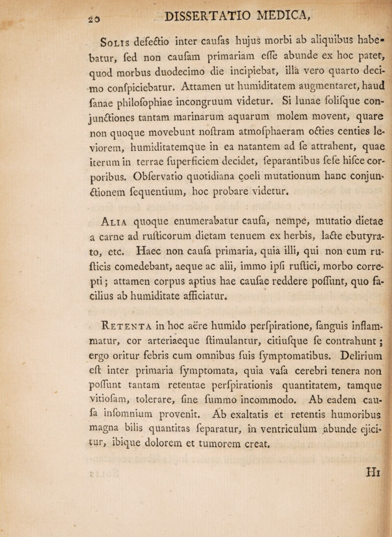 20 Solis defeftio inter caufas hujus morbi ab aliquibus habe¬ batur, fed non caufam primariam effe abunde ex hoc patet, quod morbus duodecimo die incipiebat, illa vero quarto deci¬ mo confpiciebatur. Attamen ut humiditatem augmentaret, haud fanae philofophiae incongruum videtur. Si lunae folifque con- junttiones tantam marinarum aquarum molem movent, quare non quoque movebunt noflram atmofphaeram o&ies centies le¬ viorem, humiditatemque in ea natantem ad fe attrahent, quae iterum in terrae fuperficiem decidet, feparantibus fefe hifce cor¬ poribus. Obfervatio quotidiana coeli mutationum hanc conjun¬ ctionem fequentium, hoc probare videtur, Alia quoque enumerabatur caufa, nempe, mutatio dietae a carne ad rufticorum dietam tenuem ex herbis, la<fle ebutyra¬ to, etc. Haec non caufa primaria, quia illi, qui non cum ru- fticis comedebant, aeque ac alii, immo ipfi ruftici, morbo corre¬ pti ; attamen corpus aptius hae caufae reddere poffunt, quo fa¬ cilius ab humiditate afficiatur. Retenta in hoc aere htimido perfpiratione, fanguis inflam¬ matur, cor arteriaeque ftimulantur, citiufque fe contrahunt; ergo oritur febris cum omnibus fuis fymptomatibus. Delirium eft inter primaria fymptomata, quia vafa cerebri tenera non poffunt tantam retentae perfpirationis quantitatem, tamque vitiofam, tolerare, fine fummo incommodo. Ab eadem cau¬ fa infomnium provenit. Ab exaltatis et retentis humoribus magna bilis quantitas feparatur, in ventriculum abunde ejici¬ tur, ibique dolorem et tumorem creat. Hi