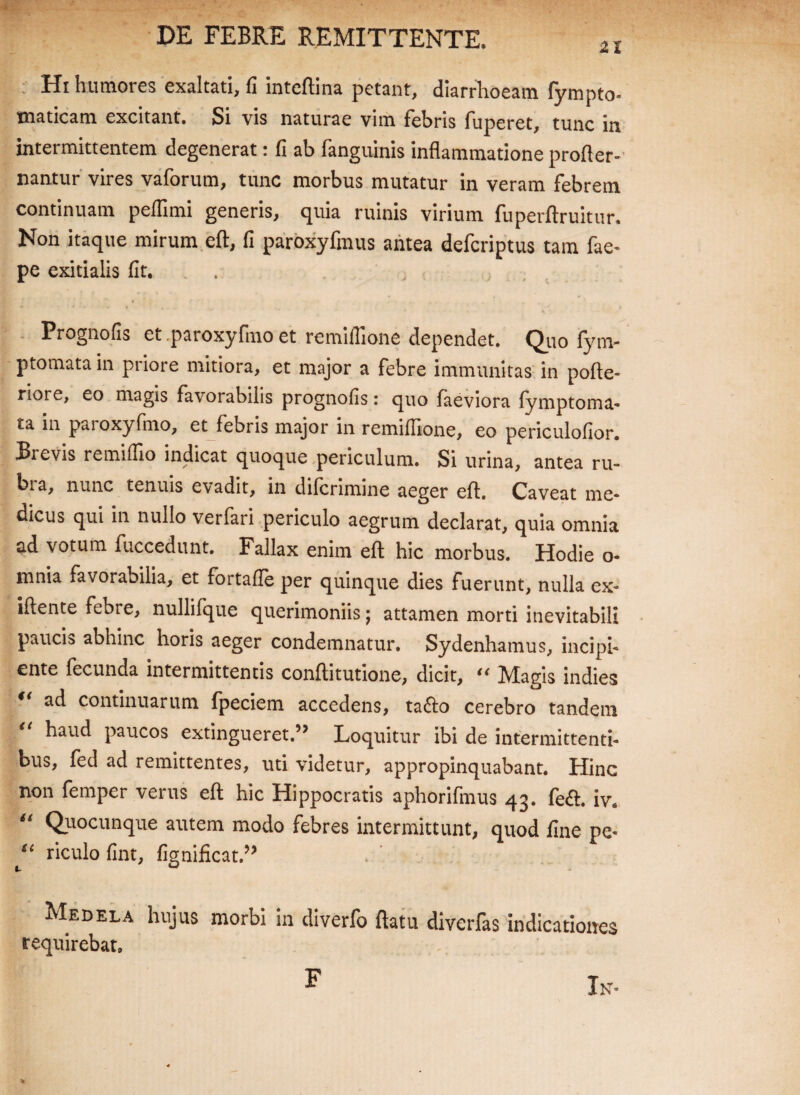 21 Hi humores exaltati, fi inteftina petant, diarrhoeam fympto- xnaticam excitant. Si vis naturae vim febris fiiperet, tunc in intermittentem degenerat: fi ab fanguinis inflammatione profler- nantur vires vaforum, tunc morbus mutatur in veram febrem continuam peflimi generis, quia ruinis virium fuperftruitur. Non itaque mirum eft, fi paroxyfmus antea defcriptus tam fae- pe exitialis fit. Prognofis et paroxyfmo et remiffione dependet. Quo fym- ptomata in priore mitiora, et major a febre immunitas in pofte- riore, eo magis favorabilis prognofis: quo faeviora fymptoma- £a in paioxyfmo, et febris major in remifllone, eo periculofior. Brevis remifllo indicat quoque periculum. Si urina, antea ru¬ bia, nunc tenuis evadit, in difcnmine aeger eft. Caveat me¬ dicus qui in nullo verfari periculo aegrum declarat, quia omnia ad votum fuccedunt. Fallax enim eft hic morbus. Hodie o- mnia favorabilia, et fortafle per quinque dies fuerunt, nulla ex- iftente febre, nullifque querimoniis; attamen morti inevitabili paucis abhinc horis aeger condemnatur. Sydenhamus, incipi¬ ente fecunda intermittentis conftitutione, dicit, Magis indies ad continuarum fpeciem accedens, ta<fto cerebro tandem haud paucos extingueret.5> Loquitur ibi de intermittenti¬ bus, fed ad remittentes, uti videtur, appropinquabant. Hinc non femper verus eft hic Hippocratis aphorifmus 43. fe<ft. iv* u Quocunque autem modo febres intermittunt, quod fine pe- “ riculo fint, fignificat.” Medela hujus morbi in diverfo flatu diverfas indicationes requirebat. In- F