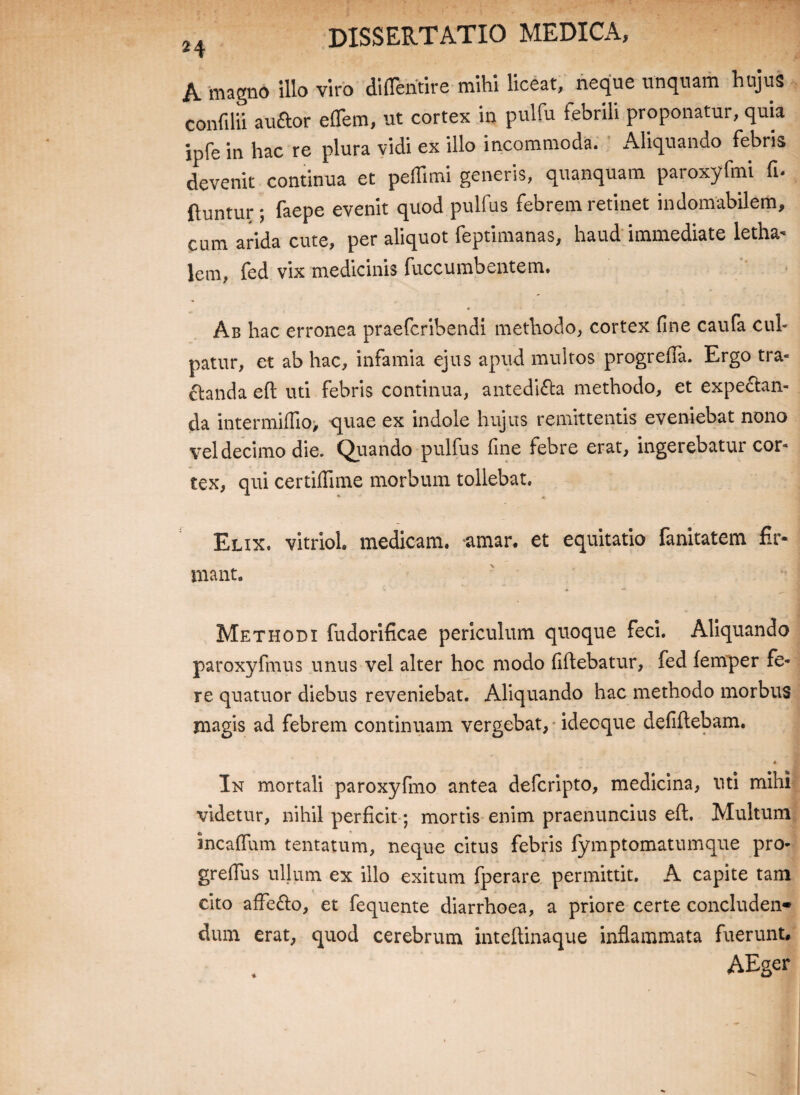 A magno illo viro diflentire mihi liceat, neque unquam hujus confilii auftor eflem, ut cortex in pulfu febrili proponatur, quia ipfe in hac re plura vidi ex illo incommoda. Aliquando febris devenit continua et peflimi generis, quanquam paroxyfmi fi. ftuntur ; faepe evenit quod pulfus febrem retinet indomabilem, cum arida cute, per aliquot feptimanas, haud immediate letha- lem, fed vix medicinis fuccumbentem. Ab hac erronea praefcribendi methodo, cortex fine caufa cul¬ patur, et ab hac, infamia ejus apud multos progrefia. Ergo tra¬ ctanda eft uti febris continua, antedi&a methodo, et expe&an- da intermiffio, quae ex indole hujus remittentis eveniebat nono vel decimo die. Quando pulfus fine febre erat, ingerebatur cor¬ tex, qui certiflime morbum tollebat. Elix, vitriol. medicam, amar. et equitatio fanitatem fir¬ mant. Methodi fudorificae periculum quoque feci. Aliquando paroxyfmus unus vel alter hoc modo fiftebatur, fed femper fe¬ re quatuor diebus reveniebat. Aliquando hac methodo morbus magis ad febrem continuam vergebat, ideoque defiftebam. • In mortali paroxyfmo antea defcripto, medicina, uti mihi videtur, nihil perficit; mortis enim praenuncius eft. Multum incaffum tentatum, neque citus febris fymptomatumque pro- grefius ullum ex illo exitum fperare permittit. A capite tam cito affe&o, et fequente diarrhoea, a priore certe concluden¬ dum erat, quod cerebrum inteftinaque inflammata fuerunt, AEger