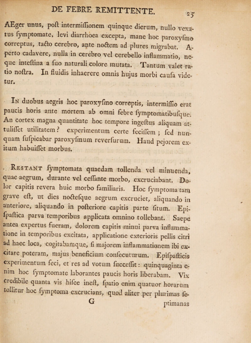 AEger unus, poft intermiflionem quinque dierum, nullo vexa¬ tus fymptomate, levi diarrhoea excepta, mane hoc paroxyfmo correptus, ta£fc> cerebro, a$te nollem ad plures migrabat. A- perto cadavere, nulla in cerebro vel cerebello inflammatio, ne» que inteftina a fuo naturali colore mutata. Tantum valet ra¬ tio noftra. In fluidis inhaerere omnis hujus morbi caufa vide¬ tur. In duobus aegris hoc paroxyfmo correptis, intermifllo erat paucis horis ante mortem ab omni febre fymptomatibufque. An cortex magna quantitate hoc tempore ingeftus aliquam at- tuliflet utilitatem? experimentum certe feciflem ; fed nun¬ quam fufpicabar paroxyfmum reverfurum. Haud pejorem ex¬ itum habuiflet morbus. ' Restant fymptomata quaedam tollenda vel minuenda, quae aegrum, durante vel ceflante morbo, excruciabant. Do¬ lor capitis revera huic morbo familiaris. Hoc fymptoma tani grave eft, ut dies nocfcefque aegrum excruciet, aliquando in anteriore, aliquando in pofteriore capitis parte (itum. Epi- fpaftica parva temporibus applicata omnino tollebant. Saepe antea expertus fueram, dolorem capitis minui parva inflamma¬ tione in temporibus excitata, applicatione exterioris pellis citri ad haec loca, cogitabamque, fi majorem inflammationem ibi ex¬ citare poteram, majus beneficium confecuturum. Epifpafiicis experimentum feci, et res ad votum fucceffit: quinquaginta e- nim hoc fymptomate laborantes paucis horis liberabam. Vix credibile quanta vis hifce inefl, fpatio enim quatuor horarum tollitur hoc fymptoma excrucians, quod aliter per plurimas fe- ® ptimanas