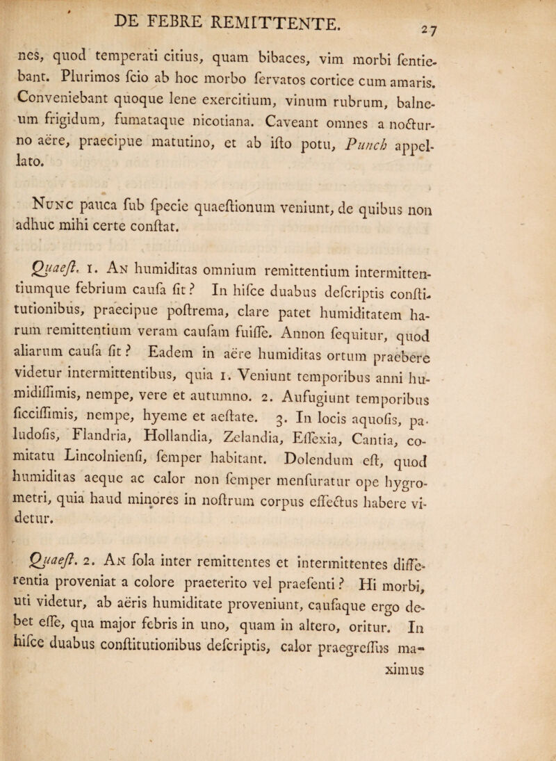 nes, quod temperati citius, quam bibaces, vim morbi fentie- bant. Plurimos fcio ab hoc morbo fervatos cortice cum amaris. Conveniebant quoque lene exercitium, vinum rubrum, balne¬ um frigidum, fumataque nicotiana. Caveant omnes a noflur- no aere, praecipue matutino, et ab iflo potu, Punch appel¬ lato. Nunc pauca fub fpecie quaeftionum veniunt, de quibus non adhuc mihi certe conflat. Qitaefl' i. An humiditas omnium remittentium intermitten- tiumque febrium caufa fit? In hifce duabus defcriptis confli, tutionibus, praecipue poflrema, clare patet humiditatem ha¬ rum remittentium veram caufam fuifle. Annon fequitnr, quod aliarum cauia fit ? Eadem in aere humiditas ortum praebere videtur intermittentibus, quia i. Veniunt temporibus anni hu- midifTimis, nempe, veie et autumno. 2. Aufugiunt temporibus ficciflitnis, nempe, hyeme et aeflate. 3. In locis aquofis, pa- ludofis, Flandria, Hollandia, Zelandia, Ellexia, Cantia, co¬ mitatu Lincolmenfi, femper habitant, Dolendum efl, quod humiditas aeque ac calor non femper menfuratur ope hygro- metri, quia haud minores in noflrum corpus effecius habere vi¬ detur. QjiaeJl. 2. An fola inter remittentes et intermittentes diffe¬ rentia proveniat a colore praeterito vel praefenti ? Hi morbi, uti videtur, ab aeris humiditate proveniunt, caufaque ergo de¬ bet effe, qua major febris in uno, quam in altero, oritur. I11 hifce duabus conflitutionibus defcriptis, calor praegreffns ma¬ ximus