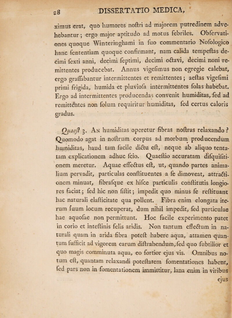 ximus erat, quo humores noflri ad majorem putredinem adve¬ hebantur ; ergo major aptitudo ad motus febriles. Obfervati- ones quoque Winteringhami in fuo commentario Nofologico hanc fententiam quoque confirmant, nam calida tempeftas de¬ cimi fexti anni, decimi feptimi, decimi o&avi, decimi noni re¬ mittentes producebat. Annus vigefimus non egregie calebat, ergo graffabantur intermittentes et remittentes; aeflas vigefimi primi frigida, humida et pluviofa intermittentes folas habebat. Ergo ad intermittentes producendas convenit humiditas, fed ad remittentes non folum requiritur humiditas, fed certus caloris gradus. Quaefl 3. An humiditas operetur fibras noflras relaxando ? Quomodo agat in noftrum corpus ad morbum producendum humiditas, haud tam facile diClu efl, neque ab aliquo tenta- tam explicationem adhuc fcio. Quaeflio accuratam difquiflti- onem meretur. Aquae efferus efl, ut, quando partes anima¬ lium pervadit, particulas conflituentes a fe dimoveat, attracti¬ onem minuat, fibrafque ex hifce particulis conflitutis longio¬ res faciat; fed hic non fiflit; impedit quo minus fe reflituant hac naturali elaflicitate qua pollent. Fibra enim elongata ite¬ rum fuum locum recuperat, dum nihil impedit, fed particulae hae aquofae non permittunt. Hoc facile experimento patet in corio et inteflinis felis aridis. Non tantum effe&um in na¬ turali quam in arida fibra potefl habere aqua, attamen quan¬ tum fufficit ad vigorem earum diflrahendum, fed quo fubtilior et quo magis comminuta aqua, eo fortior ejus vis. Omnibus no* tum efl, quantam relaxandi poteflatem fomentationes habent, fed pars non in fomentationem immittitur, lana enim in viribus ejus