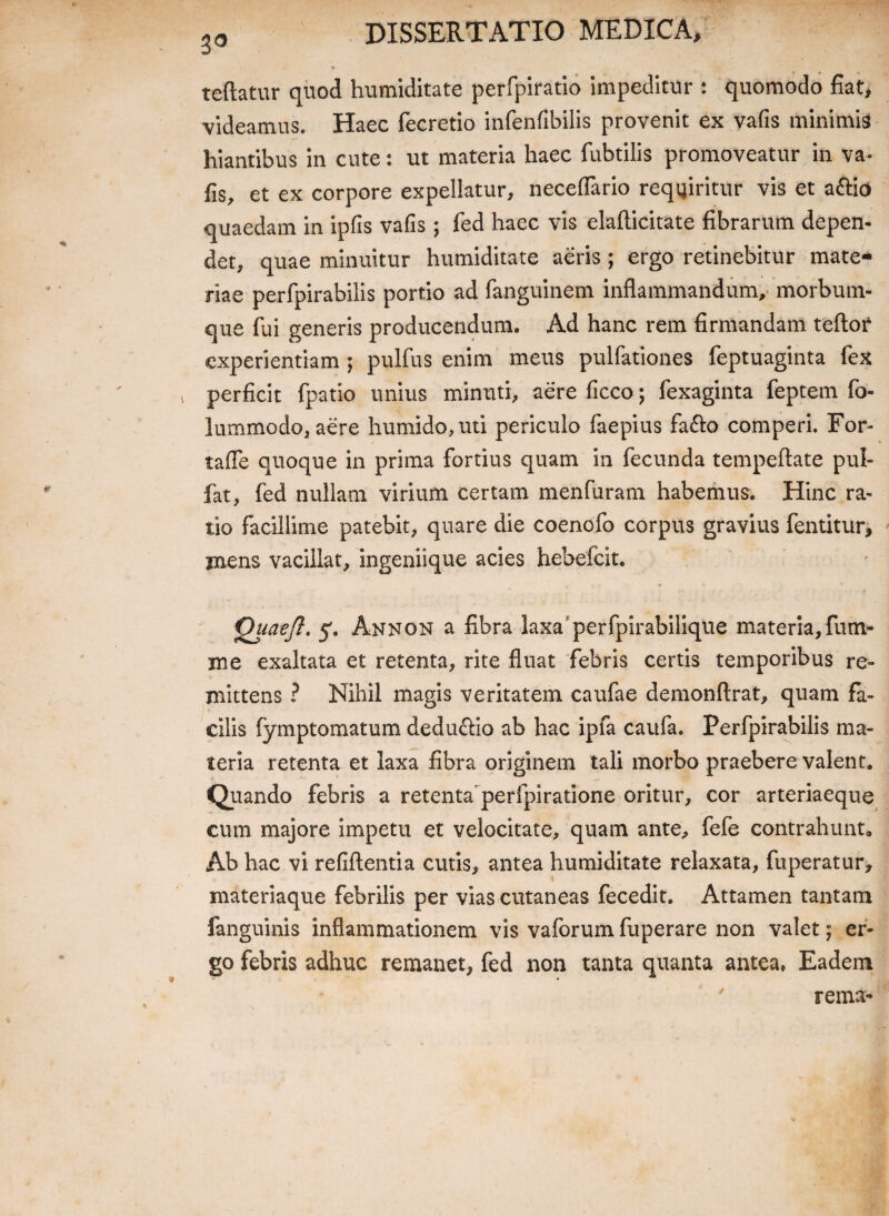 30 reflatur quod humiditate perfpiratio impeditur : quomodo fiat, videamus. Haec fecretio infenfibilis provenit ex vafis minimis hiantibus in cute: ut materia haec fubtilis promoveatur in Va¬ fis, et ex corpore expellatur, neceflario requiritur vis et a&io quaedam in ipfis vafis; fed haec vis elafticitate fibrarum depen¬ det, quae minuitur humiditate aeris ; ergo retinebitur mate¬ riae perfpirabilis portio ad fanguinem inflammandum, morbum¬ que fui generis producendum. Ad hanc rem firmandam teftor experientiam 5 pulfus enim meus pulfationes feptuaginta fex v perficit fpatio unius minuti, aere ficco; fexaginta feptem fo- lummodo, aere humido,uti periculo faepius fafto comperi. For- taffe quoque in prima fortius quam in fecunda tempeftate pul- fat, fed nullam virium certam menfuram habemus. Hinc ra¬ tio facillime patebit, quare die coenofo corpus gravius fentitur, mens vacillat, ingeniique acies hebefeit. Quaejl. 5. Annon a fibra laxa' perfpirabilique materia,fum- me exaltata et retenta, rite fluat febris certis temporibus re¬ mittens ? Nihil magis veritatem caufae demonflrat, quam fa¬ cilis fymptomatum deduftio ab hac ipfa caufa. Perfpirabilis ma¬ teria retenta et laxa fibra originem tali morbo praebere valent. Quando febris a retenta perfpiratione oritur, cor arteriaeque cum majore impetu et velocitate, quam ante, fefe contrahunt. Ab hac vi refiftentia cutis, antea humiditate relaxata, fuperatur, materiaque febrilis per vias cutaneas fecedit. Attamen tantam fanguinis inflammationem vis vaforum fuperare non valet; er¬ go febris adhuc remanet, fed non tanta quanta antea, Eadem rema-