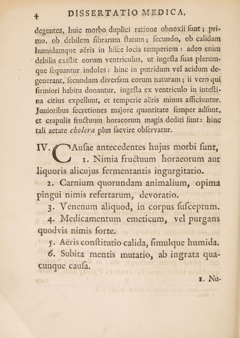 4 degentes, huic morbo duplici ratione obnoxii funt; pri¬ mo, ob debilem fibrarum flatum; fecundo, ob calidam humidamque aeris in hilce locis temperiem : adeo enim debilis exifiit eorum ventriculus, ut ingefta fuas plerum¬ que fequantur indoles : hinc in putridum vel acidum de¬ generant, fecundum diverfam eorum naturam; ii vero qui firmiori habitu donantur, ingefta ex ventriculo in intefti- na citius expellunt, et temperie aeris minus afficiuntur. Junioribus fecretiones majore quantitate femper adfunt, et crapulis frudtuum horaeorum magis dediti lunt: hinc tali aetate cholera plus faevire obfervatur. IV. ( ^Aufae antecedentes hujus morbi funt, i. Nimia frudtuum horaeorum aut liquoris alicujus fermentantis ingurgitatio. 2. Carnium quorundam animalium, opima pingui nimis refertarum, devoratio. 3. Venenum aliquod, in corpus fufeeptum. 4. Medicamentum emeticum, vel purgans quodvis nimis forte. 5. Aeris conftitutio calida, fimulque humida. 6. Subita mentis mutatio, ab ingrata qua¬ cunque caufa. X. Nu-