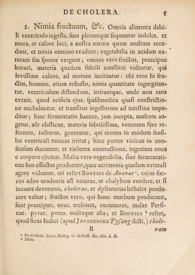 i. Nimia fruduum, &c. Omnia alimenta debi- li ventriculo ingeda, fuas plerumque fequuntur indoles, et mora, et calore loci, a nodra natura quam multum rece¬ dunt, et noxia omnino evadunt; vegetabilia in acidam na¬ turam fua fponte vergunt; omnes vero fruCtus, praecipue horaei, materia quadam fubtili conditui videntur, qui levifiimo calore, ad motum incitantur: ubi vero hi fru- <dus, homine, etiam robudo, nimia quantitate ingurgitan» tur, ventriculum didendunt, irritantque, unde non raro evenit, quod orificia ejus, fpafdmodica quafi condriCtio- ne occluduntur, et tranfitus ingedorum ad intedina impe¬ ditur; hinc fermentatio haecce, jam incepta, multum au¬ getur, aer eladicus, materia fubtililfima, venenum fere re¬ ferente, imbutus, generatur, qui mirum in modum fienfi¬ les ventriculi tunicas irritat; hinc partes vicinae in con- fenfum ducuntur, et violenta contractione, ingratum onus e corpore ejicitur. Multa vero vegetabilia, fine fermentati- one hos efFeCtus producun^quae acrimonia quadam naturali agere videntur, uti refert Bontius de Ananas*y cujus luc- cus adeo erodentis ed naturae, ut chalybem exedere, et fi incaute devoratus, choleras, et dyfenteriaslethales produ¬ cere valeat; fruCtus vero, qui hunc morbum producunt* funt praecipue, uvae, melones, cucumeres, malae Perfi¬ cae, pyrae, poma, multaque alia; et Bontius b refert* quod ficus Indici (apud JavanensesTyfang diCti,) chole- B ram a De medicln. Indor, Dialog. vi. defrui, edit. L. B» b Idem»