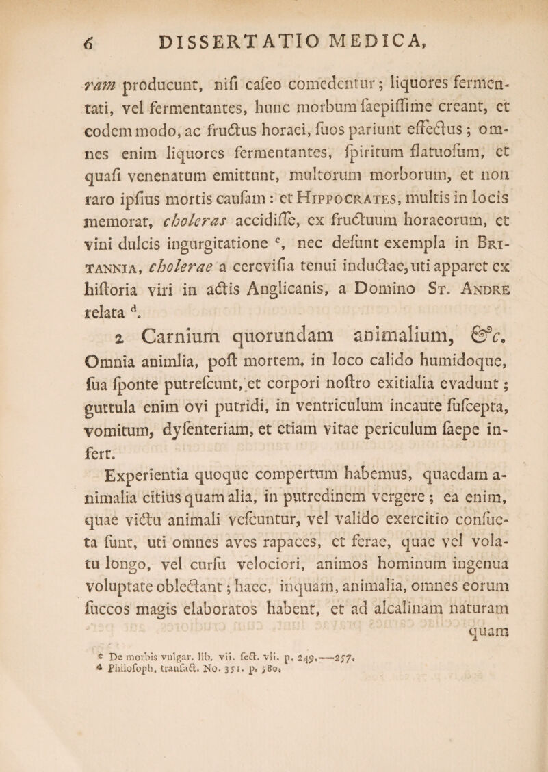 ram producunt, nifi cafeo comedentur; liquores fermen¬ tati, vel fermentantes, hunc morbum faepidime creant, et eodem modo, ac frudus horaei, fuos pariunt effedus; om¬ nes enim liquores fermentantes, fp iri tum flatuofum, et quafi venenatum emittunt, multorum morborum, et non raro ipfius mortis caufam: et Hippocrates, multis in locis memorat, choleras accidifle, ex fruduum horaeorum, et vini dulcis ingurgitatione c, nec defunt exempla in Bri¬ tannia, cholerae a cerevifia tenui indudae, uti apparet ex hiftoria viri in adis Anglicanis, a Domino St. Andre relata d. 2 Carnium quorundam animalium, Omnia animlia, poft mortem, in loco calido humidoque, lua lponte putrefcunt, et corpori noftro exitialia evadunt; guttula enim ovi putridi, in ventriculum incaute fufcepta, vomitum, dylenteriam, et etiam vitae periculum faepe in¬ fert. Experientia quoque compertum habemus, quaedam a- nimalia citius quam alia, in putredinem vergere ; ea enim, quae vidu animali velcuntur, vel valido exercitio conliie- ta funt, uti omnes aves rapaces, et ferae, quae vel vola¬ tu longo, vel curfu velociori, animos hominum ingenua voluptate obledant; haec, inquam, animalia, omnes eorum fuccos magis elaboratos habent, et ad alcalinam naturam quam c De morbis vulgar. lib. vii. fe£l. vli. p, 249,-— 257« 4 Philofoph, tranfatt. No. 351. p» ;8o»