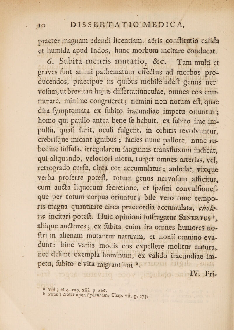 praeter magnam edendi licentiam, aeris conftitutio calida et humida apud Indos, hunc morbum incitare conducat. 6. .Subita mentis mutatio, &c. Tam multi et graves furit animi pathematum efferitus ad morbos pro¬ ducendos, praecipue iis quibus mobile adeft genus ner- vofum, ut brevitati hujus diriertatiunculae, omnes eos enu¬ merare, minime congrueret; nemini non notum eft, quae dira fymptomata ex fubito iracundiae impetu oriuntur; homo qui paullo antea bene fe habuit, ex fubito irae im- pulfu, quali furit, oculi fulgent, in orbitis revolvuntur, crebrifque micant ignibus ; facies nunc pallore, nunc ru¬ bedine fuffufa, irregularem fanguinis transfluxum indicar, qui aliquando, velociori motu, turget omnes arterias, vel, retrogrado curfu, circa cor accumulatur; anhelat, vixque verba proferre poteft, totum genus nervofum afficitur, cum audta liquorum fecretione, et fpafmi convulfiouefc que per totum corpus oriuntur; bile vero tunc tempo¬ ris magna quantitate circa praecordia accumulata, chole¬ ra incitari poteft. Huic opinioni fufFragatur Senertus % aliique auritores; ex fubita enim ira omnes humores no- ftri in alienam mutantur naturam, et noxii omnino eva¬ dunt : hinc variis modis eos expellere molitur natura, nec demnt exempla hominum, ex valido iracundiae im¬ petu, fubito e vita migrantium b. IV. Pri- a Yol 3 et 4. cap. xitl. p. 40G.