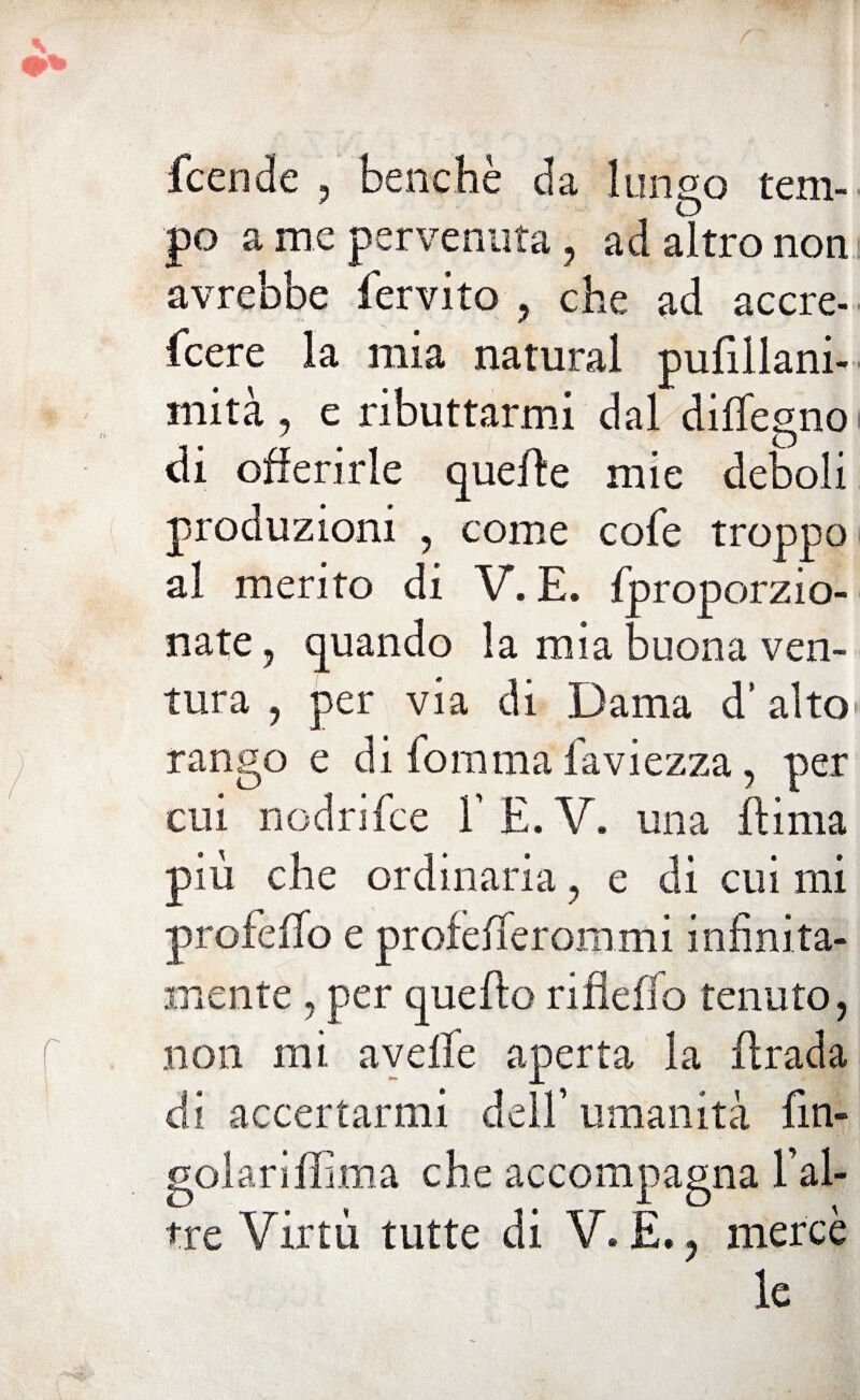 Scende , benché da lungo tem¬ po a me pervenuta, ad altro non avrebbe fervito , che ad accre¬ scere la mia naturai pufillani- mità, e ributtarmi dal diffegno di offerirle quelle mie deboli produzioni , come cofe troppo al merito di V. E. {proporzio¬ nate , quando la mia buona ven¬ tura , per via di Dama d’alto* rango e di Somma Saviezza, per cui n od ri Se e SE.V. una Ili ma più che ordinaria , e di cui mi profelSo e profelSerommi infinita¬ mente , per quello rillelfo tenuto, non mi avelie aperta la Urada di accertarmi dell’ umanità fin* golariffima che accompagna l’ai- tre Virtù tutte di V. E., mercè le