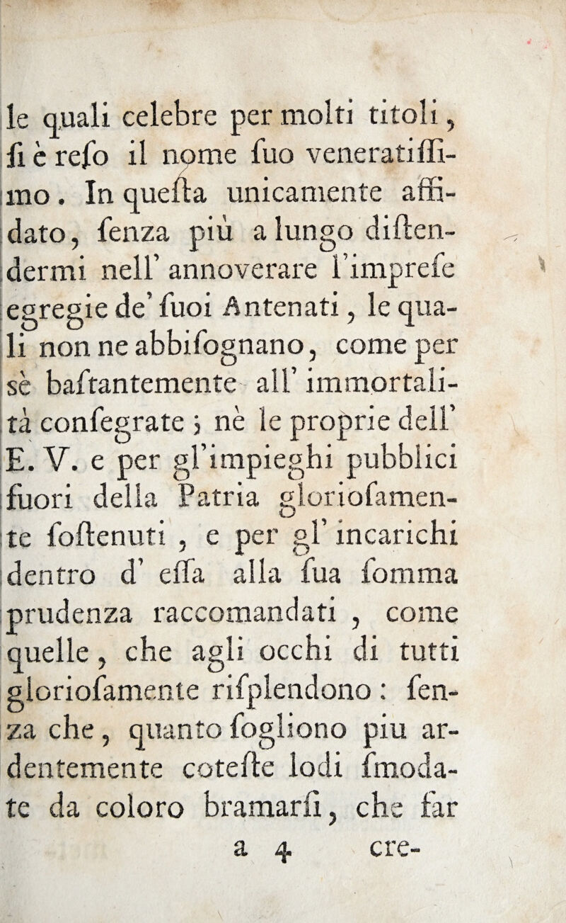 le auali celebre per molti titoli, fi è refo il nome fuo veneratiffi- iino. In quella unicamente affi¬ dato, fenza più a lungo difen¬ dermi nell’ annoverare l’imprefe egregie de’ fuoi Antenati, le qua¬ li non ne abbifognano, come per sè baftantemente all’ immortali¬ tà confegrate 3 nè le proprie dell’ E. V. e per gl’impieghi pubblici fuori della Patria gloriofamen- te foffenuti , e per gl’incarichi dentro d’ effa alla fua fomma prudenza raccomandati , come quelle, che agli occhi di tutti gloriofamente rifplendono: fen¬ za che, quanto fogli ono piu ar¬ dentemente coteffe lodi imoda- te da coloro bramarli, che far a 4 ere-