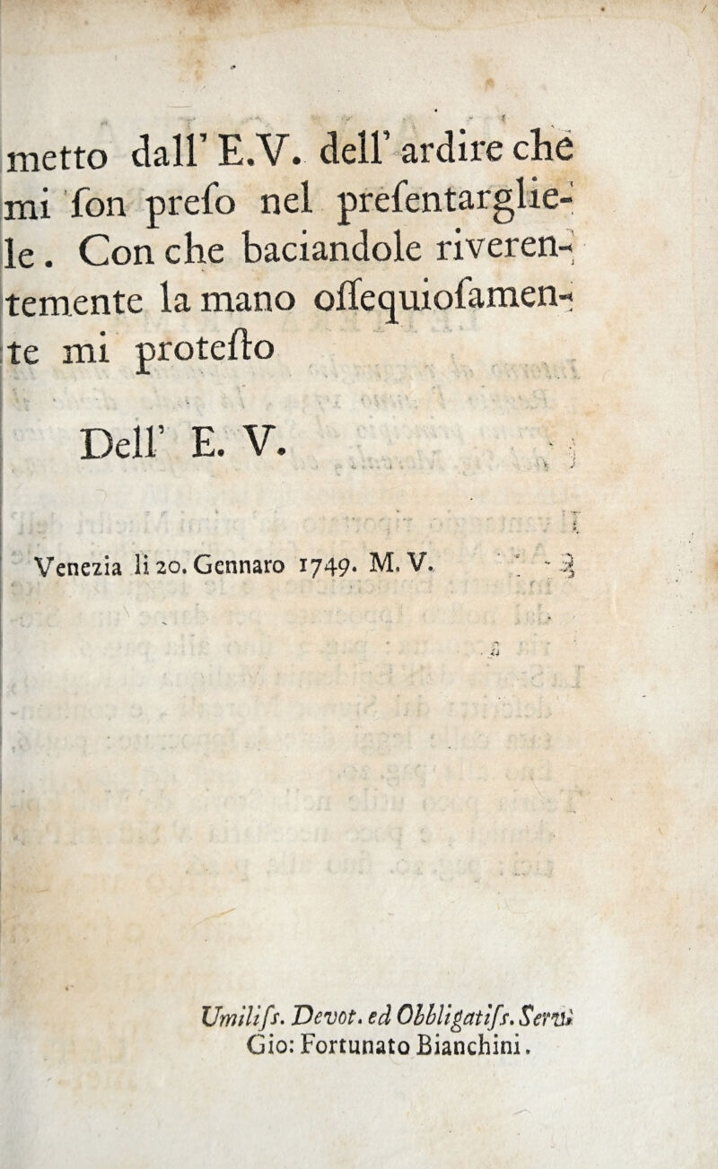 [ * . . & 0 metto dall’ E,V. dell’ ardire che mi fon prefo nel puntarglie¬ le . Con che baciandole riveren¬ temente la mano olìecpiiofamen- te mi proteso v i* i - , •' - ■■ i . • * ' t Dell’ E. V. : r t :• jr • » Venezia li 20. Gennaro 1749. M. V. ■5 '3 Umilifs. Devot. ed Obbligati/. Semi Gio: Fortunato Bianchini.