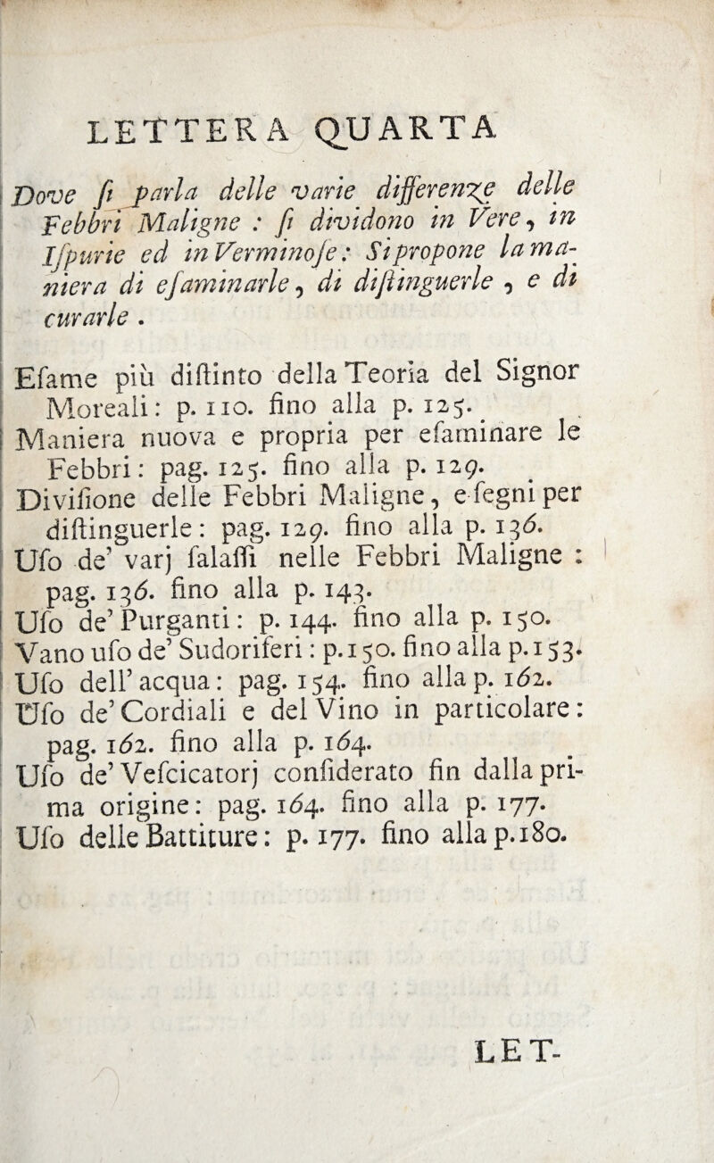 Dove fi parla delle varie differente delle Febbri Maligne : fi dividono in Vere, in I furie ed in Verminoje : Si propone la ma¬ niera di ejaminarle, di difiinguerle , e di curarle . Efame più diftinto della Teoria del Signor Moreali: p. no. fino alla p. 125.. Maniera nuova e propria per efamiriare le Febbri: pag. 125. fino alla p. 129. Divifione delle Febbri Maligne, efegniper difiinguerle: pag. 129. fino alla p. 136. Ufo de’ varj falafli nelle Febbri Maligne : pag. 136. fino alla p. 143. Ufo de’ Purganti : p. 144. fino alla p. 150. Vano ufo de’ Sudoriferi : p. 150. fino alla p.153. Ufo dell’acqua: pag. 154. fino allap. ióz. Ufo de’Cordiali e del Vino in particolare: pag. ióz. fino alla p. 1Ó4. Ufo de’ Vefcicatorj confiderato fin dalla pri¬ ma origine: pag. 164. fino alla p. 177. Ufo delle Battiture : p. 177. fino alla p. 180.