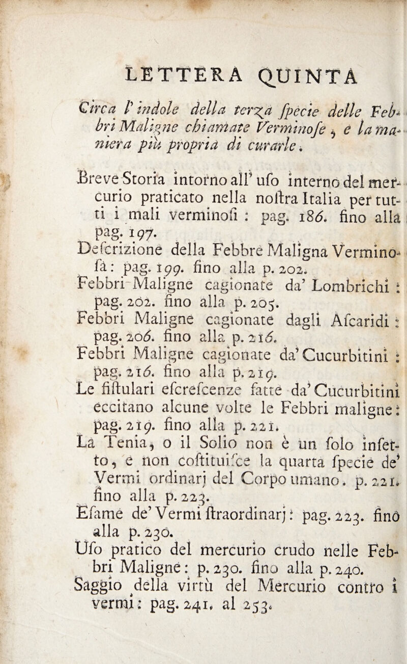 V LETTERA QUINTA Circa /’ indole della terza fpecie delle Feb¬ bri Maligne chiamate Ver minofe ò e lama* niera piu propria di curarle. Breve Storia intorno all’ ufo interno del mef- curio praticato nella noftra Italia per tut¬ ti i mali verminofi : pag. 186. fino alia pag. 197. Defcrizioné della Febbre Maligna Vermino ià : pag. 199. fino alla p. 202. Febbri-Maligne cagionate da’ Lombrichi : pag. 202. fino alla p. 205. Febbri Maligne cagionate dagli Afearidi : pag. 20Ó. fino alla p. 216. Febbri Maligne cagionate da’Cucurbitinì : pag. 21 <5. fino alla p, 219. Le fiftulari efcrelcenze fatte da’Cucurbitinì eccitano alcune volte le Febbri maligne : pag. 219. fino alla p. 221. La Tenia, o il Solio non è un folo infet¬ to, e non coltimi Ice la quarta fpecié de’ Vermi ordinari del Corpo umano, p. 221. fino alla p. 223. Efame de’ Vermi ftraordinarj ; pag. 223. finò alla p. 230. Ufo pratico del mercurio crudo nelle Feb¬ bri Maligne : p. 230. fino alla p. 240. Saggio della virtù del Mercurio contro i vermi : pag. 241. al 253,