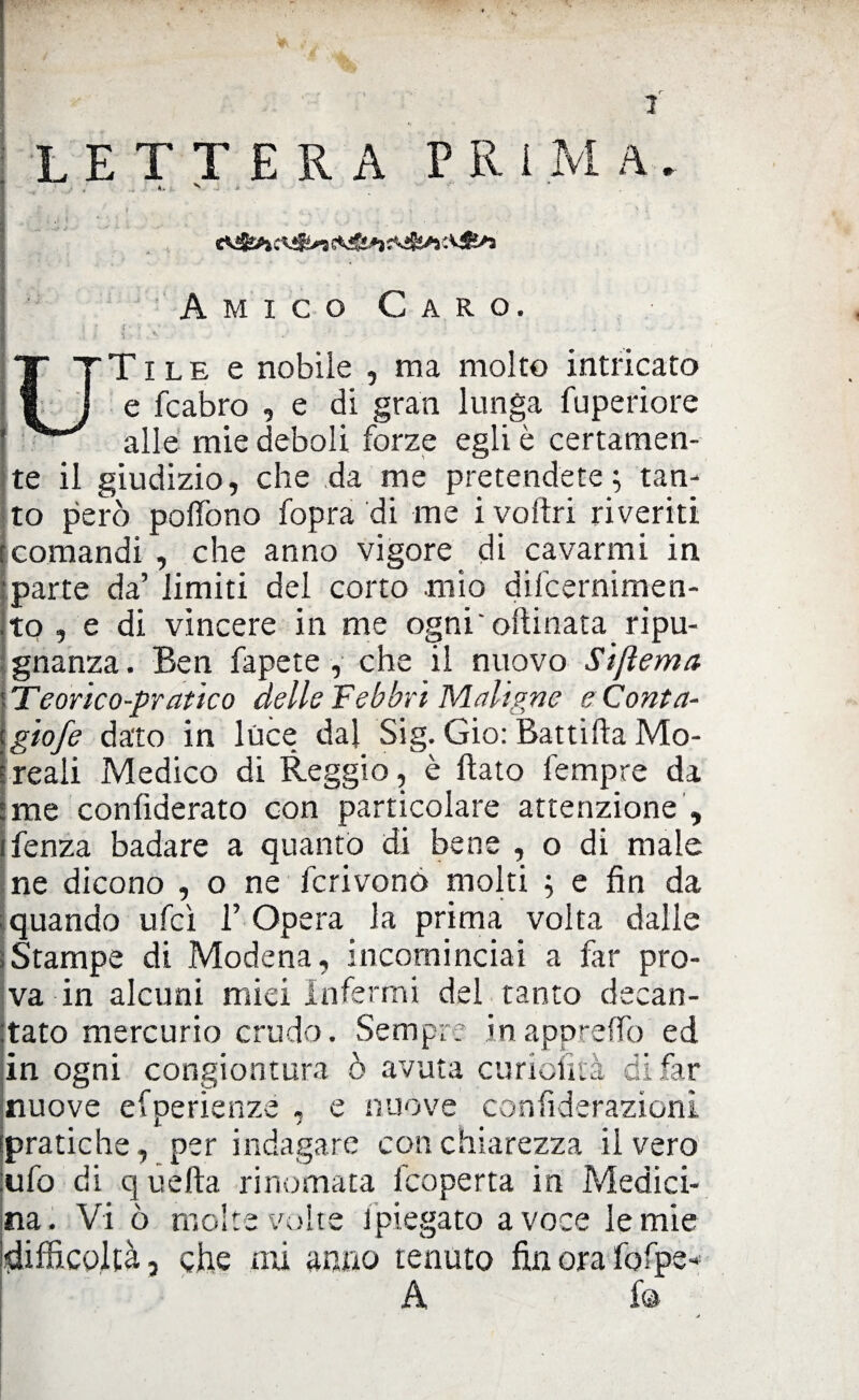LETTERA PRIMA. €*&*)*&/* Amico Caro. T i l e e nobile , ma molto intricato e fcabro , e di gran lunga fuperiore alle mie deboli forze egli è certamen¬ te il giudizio, che da me pretendete; tan¬ to però polfono fopra di me i voltri riveriti comandi , che anno vigore di cavarmi in parte da’ limiti del corto mìo difcernimen- to , e di vincere in me ogni'oftinata ripu¬ gnanza. Ben fapete , che il nuovo Si [tema Teorico-pratico delle Febbri Maligne e Conta- giofe dato in luce dal Sig. Gio: Battifta Mo- reali Medico di Reggio, è fiato Tempre da me conlìderato con particolare attenzione , ifenza badare a quanto di bene , o di male ne dicono , o ne fcrivonó molti ; e fin da | quando ufcì V Opera la prima volta dalle ; Stampe di Modena, incominciai a far pro¬ va in alcuni miei Infermi del tanto decan¬ tato mercurio crudo. Sempre inappreffo ed in ogni congiontura ò avuta curiofità di far nuove efperienze * e nuove confiderazioni pratiche, per indagare con chiarezza il vero ufo di q uefta rinomata fcoperta in Medici¬ na. Vi ò molte volte l'piegato a voce lentie difficoltà, che mi anno tenuto fin ora fofpe- A fa
